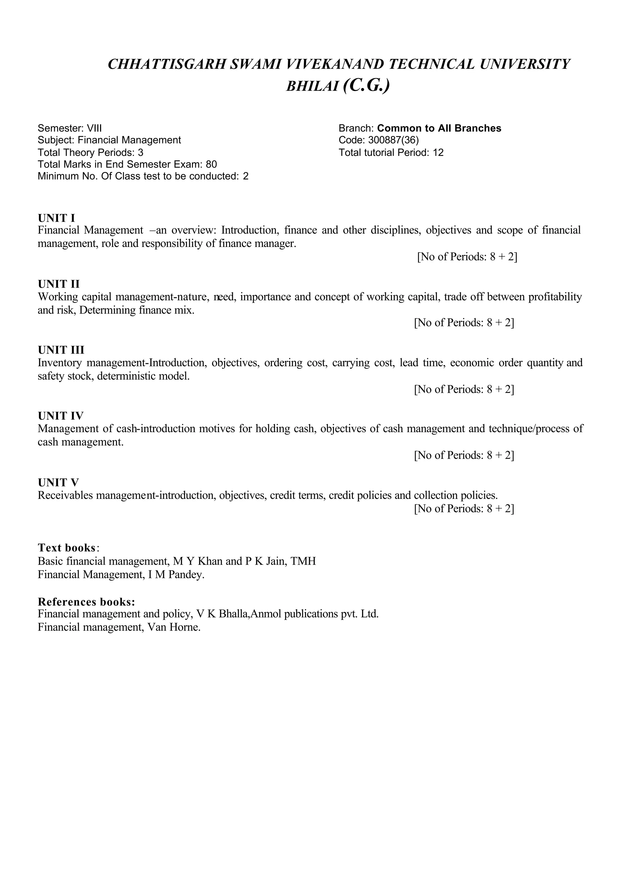 CHHATTISGARH SWAMI VIVEKANAND TECHNICAL UNIVERSITY
BHILAI (C.G.)
Semester: VIII Branch: Common to All Branches
Subject: Financial Management Code: 300887(36)
Total Theory Periods: 3 Total tutorial Period: 12
Total Marks in End Semester Exam: 80
Minimum No. Of Class test to be conducted: 2
UNIT I
Financial Management –an overview: Introduction, finance and other disciplines, objectives and scope of financial
management, role and responsibility of finance manager.
[No of Periods: 8 + 2]
UNIT II
Working capital management-nature, need, importance and concept of working capital, trade off between profitability
and risk, Determining finance mix.
[No of Periods: 8 + 2]
UNIT III
Inventory management-Introduction, objectives, ordering cost, carrying cost, lead time, economic order quantity and
safety stock, deterministic model.
[No of Periods: 8 + 2]
UNIT IV
Management of cash-introduction motives for holding cash, objectives of cash management and technique/process of
cash management.
[No of Periods: 8 + 2]
UNIT V
Receivables management-introduction, objectives, credit terms, credit policies and collection policies.
[No of Periods: 8 + 2]
Text books:
Basic financial management, M Y Khan and P K Jain, TMH
Financial Management, I M Pandey.
References books:
Financial management and policy, V K Bhalla,Anmol publications pvt. Ltd.
Financial management, Van Horne.
 