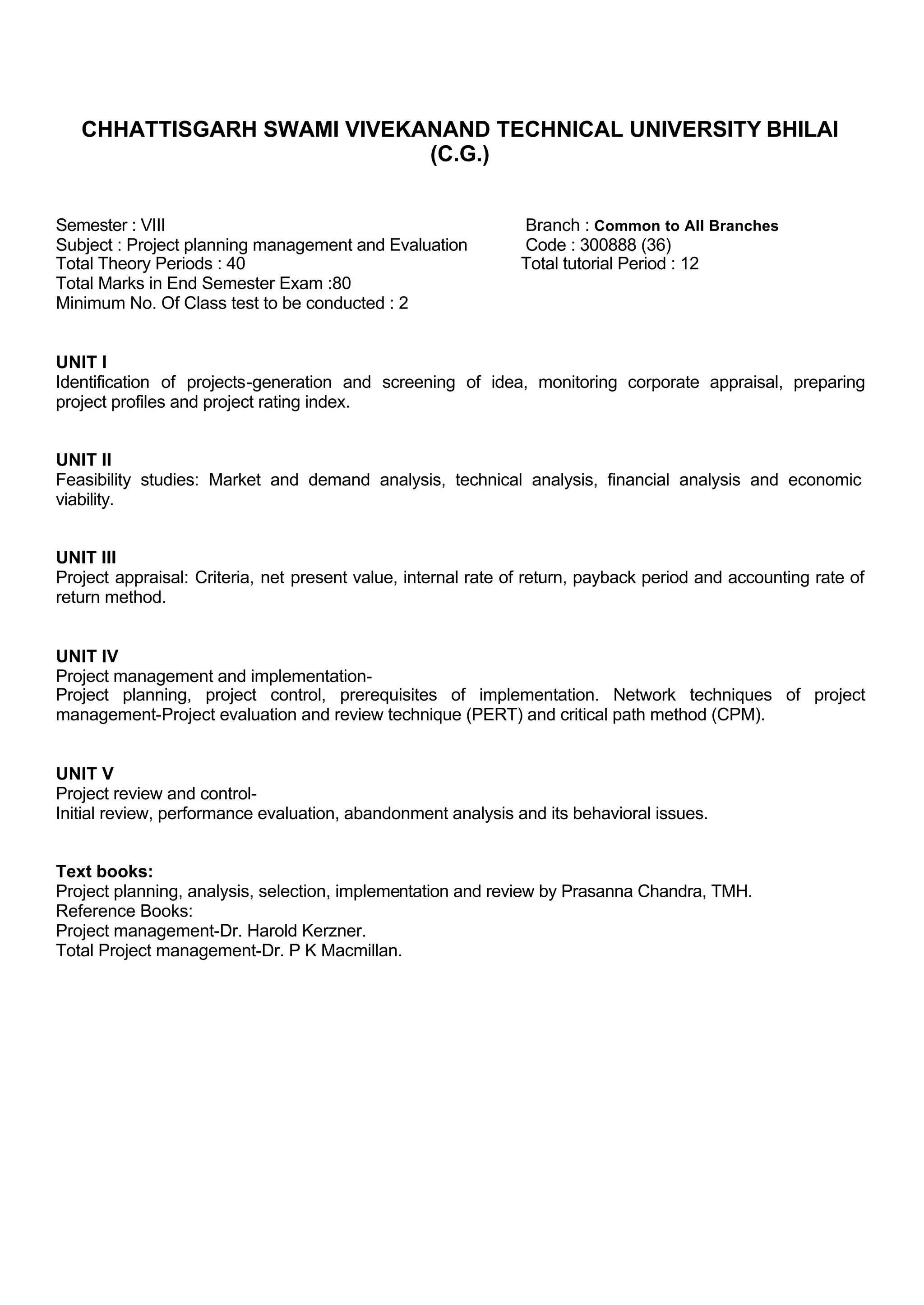 CHHATTISGARH SWAMI VIVEKANAND TECHNICAL UNIVERSITY BHILAI
(C.G.)
Semester : VIII Branch : Common to All Branches
Subject : Project planning management and Evaluation Code : 300888 (36)
Total Theory Periods : 40 Total tutorial Period : 12
Total Marks in End Semester Exam :80
Minimum No. Of Class test to be conducted : 2
UNIT I
Identification of projects-generation and screening of idea, monitoring corporate appraisal, preparing
project profiles and project rating index.
UNIT II
Feasibility studies: Market and demand analysis, technical analysis, financial analysis and economic
viability.
UNIT III
Project appraisal: Criteria, net present value, internal rate of return, payback period and accounting rate of
return method.
UNIT IV
Project management and implementation-
Project planning, project control, prerequisites of implementation. Network techniques of project
management-Project evaluation and review technique (PERT) and critical path method (CPM).
UNIT V
Project review and control-
Initial review, performance evaluation, abandonment analysis and its behavioral issues.
Text books:
Project planning, analysis, selection, implementation and review by Prasanna Chandra, TMH.
Reference Books:
Project management-Dr. Harold Kerzner.
Total Project management-Dr. P K Macmillan.
 