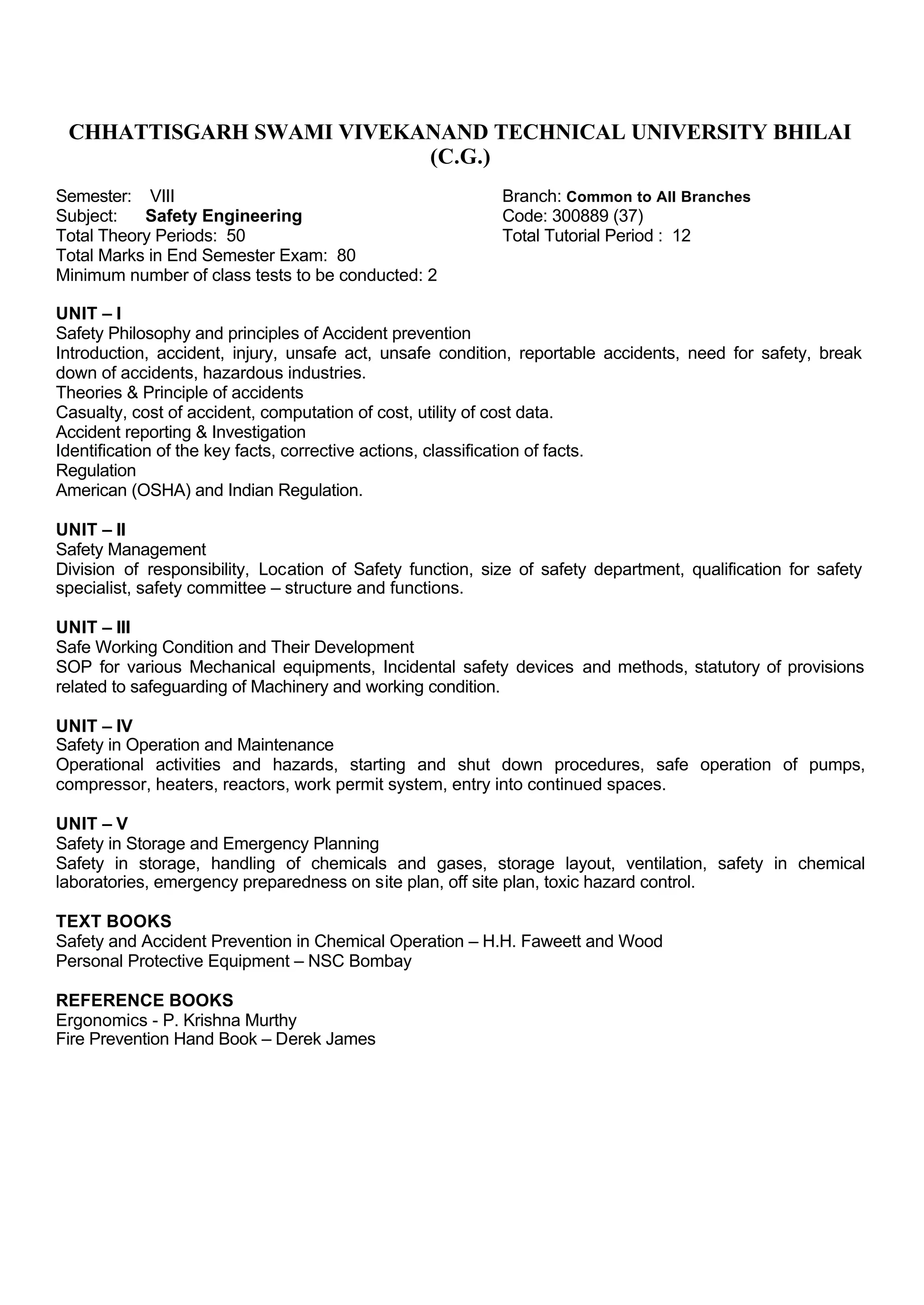 CHHATTISGARH SWAMI VIVEKANAND TECHNICAL UNIVERSITY BHILAI
(C.G.)
Semester: VIII Branch: Common to All Branches
Subject: Safety Engineering Code: 300889 (37)
Total Theory Periods: 50 Total Tutorial Period : 12
Total Marks in End Semester Exam: 80
Minimum number of class tests to be conducted: 2
UNIT – I
Safety Philosophy and principles of Accident prevention
Introduction, accident, injury, unsafe act, unsafe condition, reportable accidents, need for safety, break
down of accidents, hazardous industries.
Theories & Principle of accidents
Casualty, cost of accident, computation of cost, utility of cost data.
Accident reporting & Investigation
Identification of the key facts, corrective actions, classification of facts.
Regulation
American (OSHA) and Indian Regulation.
UNIT – II
Safety Management
Division of responsibility, Location of Safety function, size of safety department, qualification for safety
specialist, safety committee – structure and functions.
UNIT – III
Safe Working Condition and Their Development
SOP for various Mechanical equipments, Incidental safety devices and methods, statutory of provisions
related to safeguarding of Machinery and working condition.
UNIT – IV
Safety in Operation and Maintenance
Operational activities and hazards, starting and shut down procedures, safe operation of pumps,
compressor, heaters, reactors, work permit system, entry into continued spaces.
UNIT – V
Safety in Storage and Emergency Planning
Safety in storage, handling of chemicals and gases, storage layout, ventilation, safety in chemical
laboratories, emergency preparedness on site plan, off site plan, toxic hazard control.
TEXT BOOKS
Safety and Accident Prevention in Chemical Operation – H.H. Faweett and Wood
Personal Protective Equipment – NSC Bombay
REFERENCE BOOKS
Ergonomics - P. Krishna Murthy
Fire Prevention Hand Book – Derek James
 