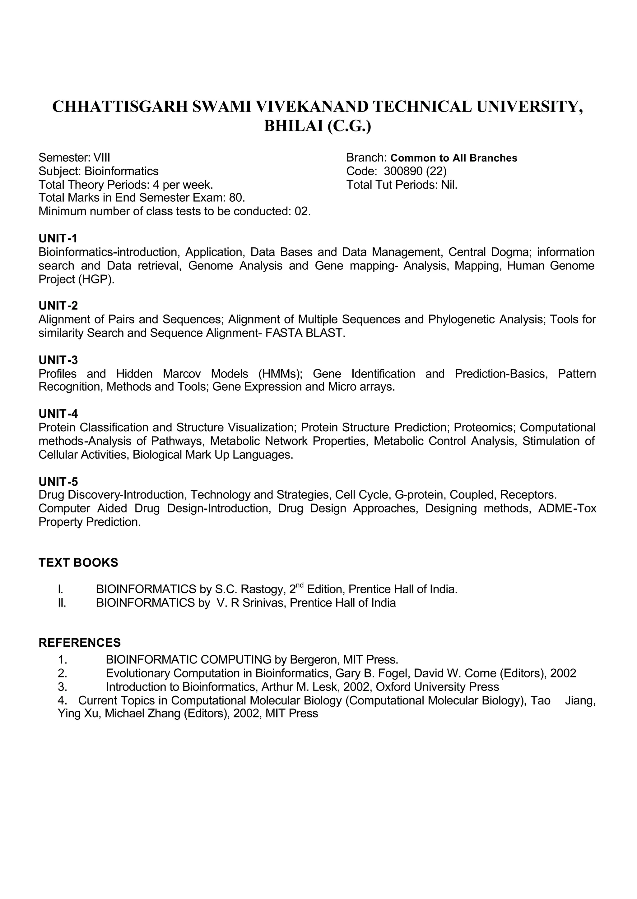 CHHATTISGARH SWAMI VIVEKANAND TECHNICAL UNIVERSITY,
BHILAI (C.G.)
Semester: VIII Branch: Common to All Branches
Subject: Bioinformatics Code: 300890 (22)
Total Theory Periods: 4 per week. Total Tut Periods: Nil.
Total Marks in End Semester Exam: 80.
Minimum number of class tests to be conducted: 02.
UNIT-1
Bioinformatics-introduction, Application, Data Bases and Data Management, Central Dogma; information
search and Data retrieval, Genome Analysis and Gene mapping- Analysis, Mapping, Human Genome
Project (HGP).
UNIT-2
Alignment of Pairs and Sequences; Alignment of Multiple Sequences and Phylogenetic Analysis; Tools for
similarity Search and Sequence Alignment- FASTA BLAST.
UNIT-3
Profiles and Hidden Marcov Models (HMMs); Gene Identification and Prediction-Basics, Pattern
Recognition, Methods and Tools; Gene Expression and Micro arrays.
UNIT-4
Protein Classification and Structure Visualization; Protein Structure Prediction; Proteomics; Computational
methods-Analysis of Pathways, Metabolic Network Properties, Metabolic Control Analysis, Stimulation of
Cellular Activities, Biological Mark Up Languages.
UNIT-5
Drug Discovery-Introduction, Technology and Strategies, Cell Cycle, G-protein, Coupled, Receptors.
Computer Aided Drug Design-Introduction, Drug Design Approaches, Designing methods, ADME-Tox
Property Prediction.
TEXT BOOKS
I. BIOINFORMATICS by S.C. Rastogy, 2nd
Edition, Prentice Hall of India.
II. BIOINFORMATICS by V. R Srinivas, Prentice Hall of India
REFERENCES
1. BIOINFORMATIC COMPUTING by Bergeron, MIT Press.
2. Evolutionary Computation in Bioinformatics, Gary B. Fogel, David W. Corne (Editors), 2002
3. Introduction to Bioinformatics, Arthur M. Lesk, 2002, Oxford University Press
4. Current Topics in Computational Molecular Biology (Computational Molecular Biology), Tao Jiang,
Ying Xu, Michael Zhang (Editors), 2002, MIT Press
 