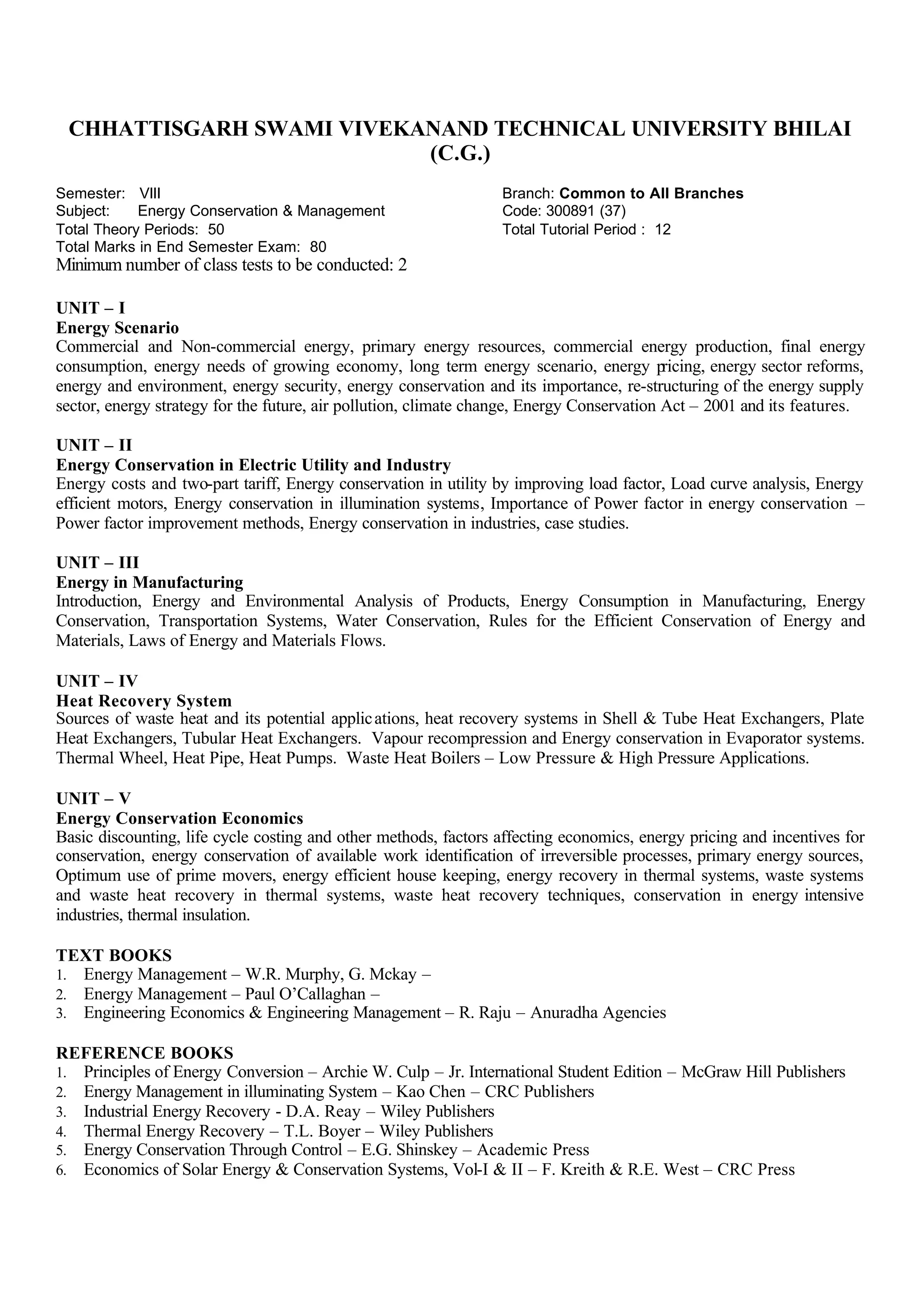 CHHATTISGARH SWAMI VIVEKANAND TECHNICAL UNIVERSITY BHILAI
(C.G.)
Semester: VIII Branch: Common to All Branches
Subject: Energy Conservation & Management Code: 300891 (37)
Total Theory Periods: 50 Total Tutorial Period : 12
Total Marks in End Semester Exam: 80
Minimum number of class tests to be conducted: 2
UNIT – I
Energy Scenario
Commercial and Non-commercial energy, primary energy resources, commercial energy production, final energy
consumption, energy needs of growing economy, long term energy scenario, energy pricing, energy sector reforms,
energy and environment, energy security, energy conservation and its importance, re-structuring of the energy supply
sector, energy strategy for the future, air pollution, climate change, Energy Conservation Act – 2001 and its features.
UNIT – II
Energy Conservation in Electric Utility and Industry
Energy costs and two-part tariff, Energy conservation in utility by improving load factor, Load curve analysis, Energy
efficient motors, Energy conservation in illumination systems, Importance of Power factor in energy conservation –
Power factor improvement methods, Energy conservation in industries, case studies.
UNIT – III
Energy in Manufacturing
Introduction, Energy and Environmental Analysis of Products, Energy Consumption in Manufacturing, Energy
Conservation, Transportation Systems, Water Conservation, Rules for the Efficient Conservation of Energy and
Materials, Laws of Energy and Materials Flows.
UNIT – IV
Heat Recovery System
Sources of waste heat and its potential applications, heat recovery systems in Shell & Tube Heat Exchangers, Plate
Heat Exchangers, Tubular Heat Exchangers. Vapour recompression and Energy conservation in Evaporator systems.
Thermal Wheel, Heat Pipe, Heat Pumps. Waste Heat Boilers – Low Pressure & High Pressure Applications.
UNIT – V
Energy Conservation Economics
Basic discounting, life cycle costing and other methods, factors affecting economics, energy pricing and incentives for
conservation, energy conservation of available work identification of irreversible processes, primary energy sources,
Optimum use of prime movers, energy efficient house keeping, energy recovery in thermal systems, waste systems
and waste heat recovery in thermal systems, waste heat recovery techniques, conservation in energy intensive
industries, thermal insulation.
TEXT BOOKS
1. Energy Management – W.R. Murphy, G. Mckay –
2. Energy Management – Paul O’Callaghan –
3. Engineering Economics & Engineering Management – R. Raju – Anuradha Agencies
REFERENCE BOOKS
1. Principles of Energy Conversion – Archie W. Culp – Jr. International Student Edition – McGraw Hill Publishers
2. Energy Management in illuminating System – Kao Chen – CRC Publishers
3. Industrial Energy Recovery - D.A. Reay – Wiley Publishers
4. Thermal Energy Recovery – T.L. Boyer – Wiley Publishers
5. Energy Conservation Through Control – E.G. Shinskey – Academic Press
6. Economics of Solar Energy & Conservation Systems, Vol-I & II – F. Kreith & R.E. West – CRC Press
 