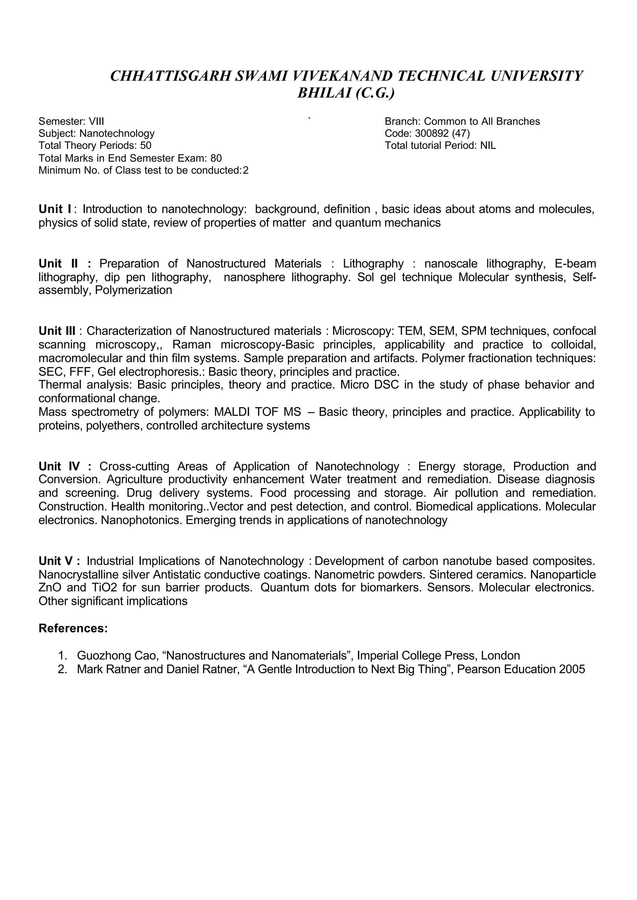 CHHATTISGARH SWAMI VIVEKANAND TECHNICAL UNIVERSITY
BHILAI (C.G.)
Semester: VIII ` Branch: Common to All Branches
Subject: Nanotechnology Code: 300892 (47)
Total Theory Periods: 50 Total tutorial Period: NIL
Total Marks in End Semester Exam: 80
Minimum No. of Class test to be conducted:2
Unit I : Introduction to nanotechnology: background, definition , basic ideas about atoms and molecules,
physics of solid state, review of properties of matter and quantum mechanics
Unit II : Preparation of Nanostructured Materials : Lithography : nanoscale lithography, E-beam
lithography, dip pen lithography, nanosphere lithography. Sol gel technique Molecular synthesis, Self-
assembly, Polymerization
Unit III : Characterization of Nanostructured materials : Microscopy: TEM, SEM, SPM techniques, confocal
scanning microscopy,, Raman microscopy-Basic principles, applicability and practice to colloidal,
macromolecular and thin film systems. Sample preparation and artifacts. Polymer fractionation techniques:
SEC, FFF, Gel electrophoresis.: Basic theory, principles and practice.
Thermal analysis: Basic principles, theory and practice. Micro DSC in the study of phase behavior and
conformational change.
Mass spectrometry of polymers: MALDI TOF MS – Basic theory, principles and practice. Applicability to
proteins, polyethers, controlled architecture systems
Unit IV : Cross-cutting Areas of Application of Nanotechnology : Energy storage, Production and
Conversion. Agriculture productivity enhancement Water treatment and remediation. Disease diagnosis
and screening. Drug delivery systems. Food processing and storage. Air pollution and remediation.
Construction. Health monitoring..Vector and pest detection, and control. Biomedical applications. Molecular
electronics. Nanophotonics. Emerging trends in applications of nanotechnology
Unit V : Industrial Implications of Nanotechnology : Development of carbon nanotube based composites.
Nanocrystalline silver Antistatic conductive coatings. Nanometric powders. Sintered ceramics. Nanoparticle
ZnO and TiO2 for sun barrier products. Quantum dots for biomarkers. Sensors. Molecular electronics.
Other significant implications
References:
1. Guozhong Cao, “Nanostructures and Nanomaterials”, Imperial College Press, London
2. Mark Ratner and Daniel Ratner, “A Gentle Introduction to Next Big Thing”, Pearson Education 2005
 