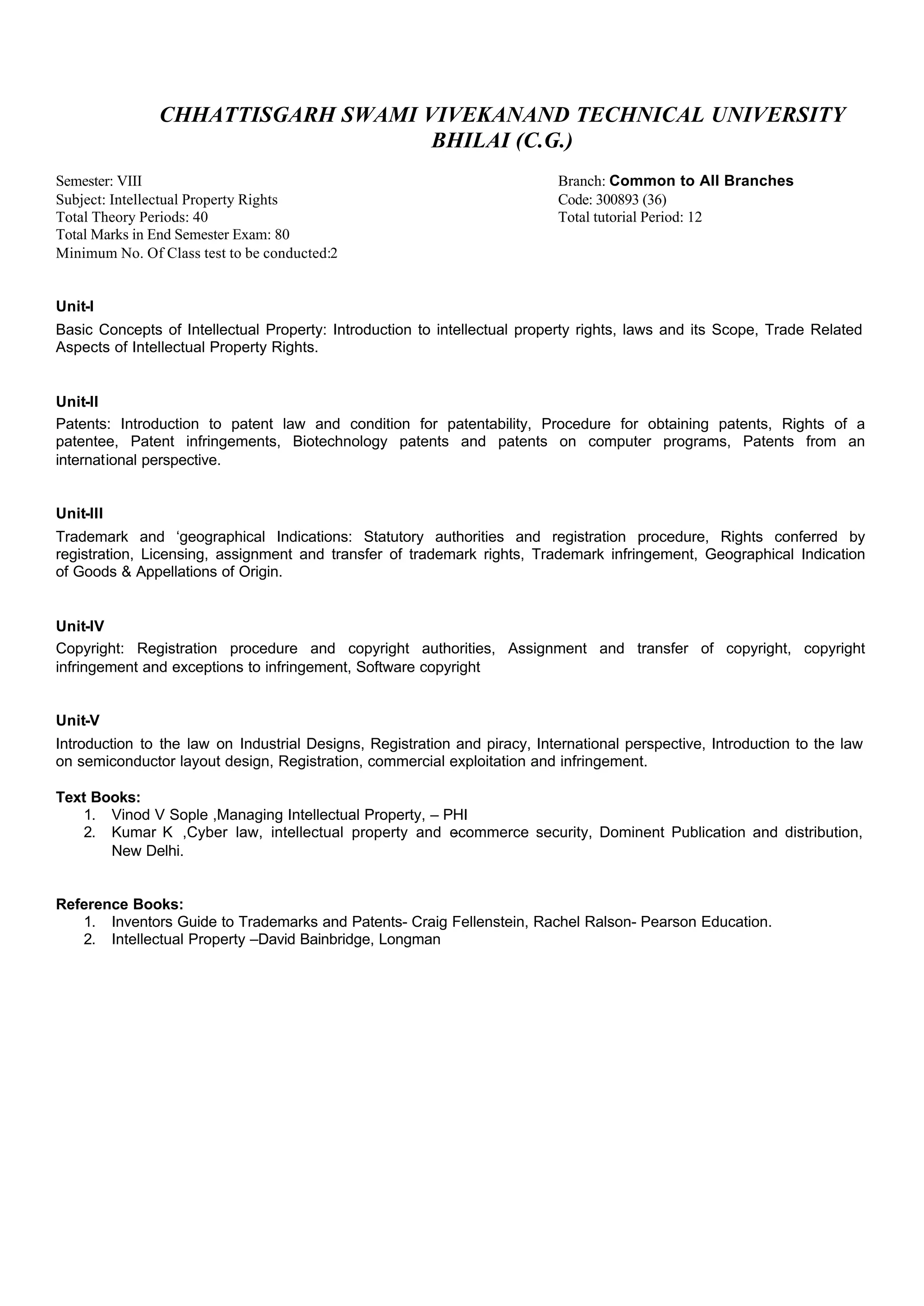 CHHATTISGARH SWAMI VIVEKANAND TECHNICAL UNIVERSITY
BHILAI (C.G.)
Semester: VIII Branch: Common to All Branches
Subject: Intellectual Property Rights Code: 300893 (36)
Total Theory Periods: 40 Total tutorial Period: 12
Total Marks in End Semester Exam: 80
Minimum No. Of Class test to be conducted:2
Unit-I
Basic Concepts of Intellectual Property: Introduction to intellectual property rights, laws and its Scope, Trade Related
Aspects of Intellectual Property Rights.
Unit-II
Patents: Introduction to patent law and condition for patentability, Procedure for obtaining patents, Rights of a
patentee, Patent infringements, Biotechnology patents and patents on computer programs, Patents from an
international perspective.
Unit-III
Trademark and ‘geographical Indications: Statutory authorities and registration procedure, Rights conferred by
registration, Licensing, assignment and transfer of trademark rights, Trademark infringement, Geographical Indication
of Goods & Appellations of Origin.
Unit-IV
Copyright: Registration procedure and copyright authorities, Assignment and transfer of copyright, copyright
infringement and exceptions to infringement, Software copyright
Unit-V
Introduction to the law on Industrial Designs, Registration and piracy, International perspective, Introduction to the law
on semiconductor layout design, Registration, commercial exploitation and infringement.
Text Books:
1. Vinod V Sople ,Managing Intellectual Property, – PHI
2. Kumar K ,Cyber law, intellectual property and e-commerce security, Dominent Publication and distribution,
New Delhi.
Reference Books:
1. Inventors Guide to Trademarks and Patents- Craig Fellenstein, Rachel Ralson- Pearson Education.
2. Intellectual Property –David Bainbridge, Longman
 