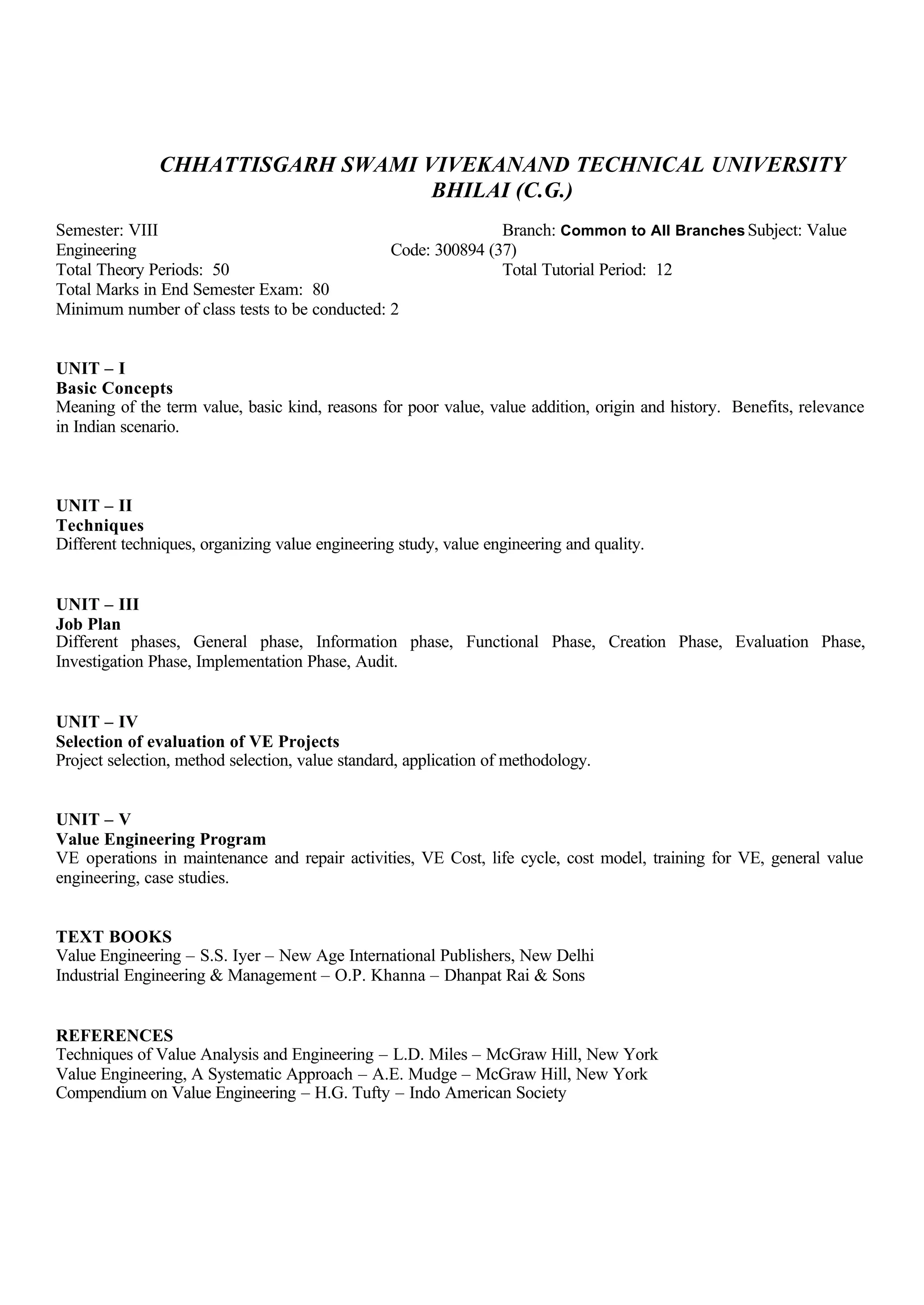 CHHATTISGARH SWAMI VIVEKANAND TECHNICAL UNIVERSITY
BHILAI (C.G.)
Semester: VIII Branch: Common to All Branches Subject: Value
Engineering Code: 300894 (37)
Total Theory Periods: 50 Total Tutorial Period: 12
Total Marks in End Semester Exam: 80
Minimum number of class tests to be conducted: 2
UNIT – I
Basic Concepts
Meaning of the term value, basic kind, reasons for poor value, value addition, origin and history. Benefits, relevance
in Indian scenario.
UNIT – II
Techniques
Different techniques, organizing value engineering study, value engineering and quality.
UNIT – III
Job Plan
Different phases, General phase, Information phase, Functional Phase, Creation Phase, Evaluation Phase,
Investigation Phase, Implementation Phase, Audit.
UNIT – IV
Selection of evaluation of VE Projects
Project selection, method selection, value standard, application of methodology.
UNIT – V
Value Engineering Program
VE operations in maintenance and repair activities, VE Cost, life cycle, cost model, training for VE, general value
engineering, case studies.
TEXT BOOKS
Value Engineering – S.S. Iyer – New Age International Publishers, New Delhi
Industrial Engineering & Management – O.P. Khanna – Dhanpat Rai & Sons
REFERENCES
Techniques of Value Analysis and Engineering – L.D. Miles – McGraw Hill, New York
Value Engineering, A Systematic Approach – A.E. Mudge – McGraw Hill, New York
Compendium on Value Engineering – H.G. Tufty – Indo American Society
 