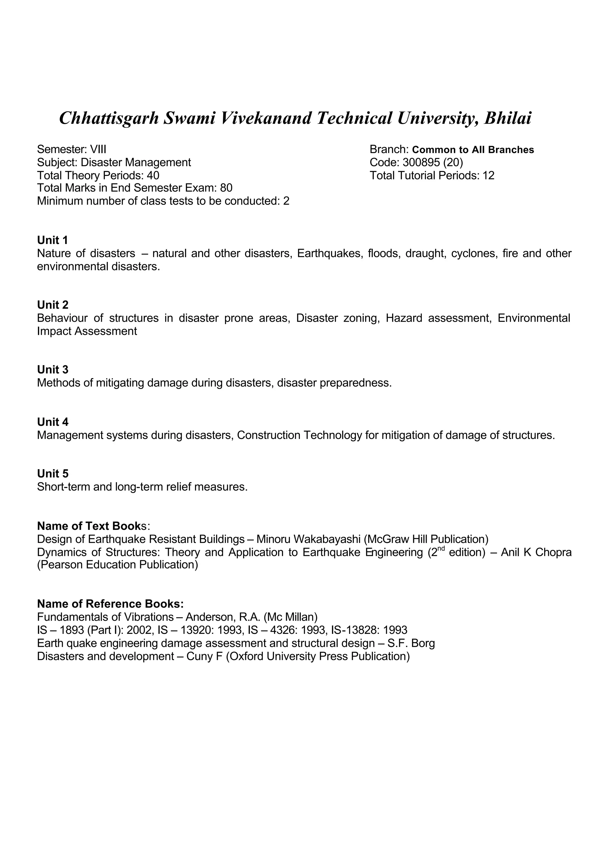Chhattisgarh Swami Vivekanand Technical University, Bhilai
Semester: VIII Branch: Common to All Branches
Subject: Disaster Management Code: 300895 (20)
Total Theory Periods: 40 Total Tutorial Periods: 12
Total Marks in End Semester Exam: 80
Minimum number of class tests to be conducted: 2
Unit 1
Nature of disasters – natural and other disasters, Earthquakes, floods, draught, cyclones, fire and other
environmental disasters.
Unit 2
Behaviour of structures in disaster prone areas, Disaster zoning, Hazard assessment, Environmental
Impact Assessment
Unit 3
Methods of mitigating damage during disasters, disaster preparedness.
Unit 4
Management systems during disasters, Construction Technology for mitigation of damage of structures.
Unit 5
Short-term and long-term relief measures.
Name of Text Books:
Design of Earthquake Resistant Buildings – Minoru Wakabayashi (McGraw Hill Publication)
Dynamics of Structures: Theory and Application to Earthquake Engineering (2nd
edition) – Anil K Chopra
(Pearson Education Publication)
Name of Reference Books:
Fundamentals of Vibrations – Anderson, R.A. (Mc Millan)
IS – 1893 (Part I): 2002, IS – 13920: 1993, IS – 4326: 1993, IS-13828: 1993
Earth quake engineering damage assessment and structural design – S.F. Borg
Disasters and development – Cuny F (Oxford University Press Publication)
 