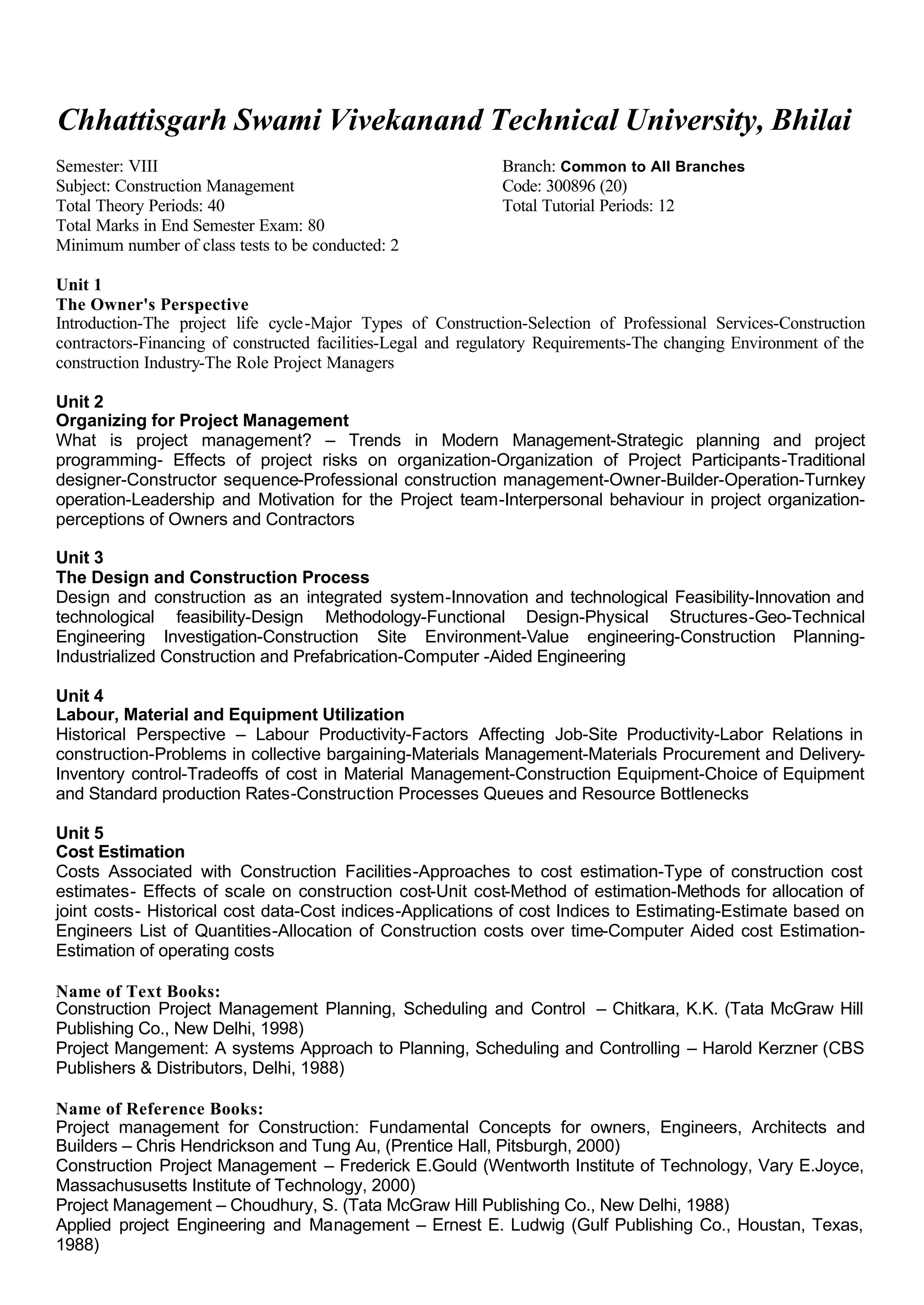 Chhattisgarh Swami Vivekanand Technical University, Bhilai
Semester: VIII Branch: Common to All Branches
Subject: Construction Management Code: 300896 (20)
Total Theory Periods: 40 Total Tutorial Periods: 12
Total Marks in End Semester Exam: 80
Minimum number of class tests to be conducted: 2
Unit 1
The Owner's Perspective
Introduction-The project life cycle-Major Types of Construction-Selection of Professional Services-Construction
contractors-Financing of constructed facilities-Legal and regulatory Requirements-The changing Environment of the
construction Industry-The Role Project Managers
Unit 2
Organizing for Project Management
What is project management? – Trends in Modern Management-Strategic planning and project
programming- Effects of project risks on organization-Organization of Project Participants-Traditional
designer-Constructor sequence-Professional construction management-Owner-Builder-Operation-Turnkey
operation-Leadership and Motivation for the Project team-Interpersonal behaviour in project organization-
perceptions of Owners and Contractors
Unit 3
The Design and Construction Process
Design and construction as an integrated system-Innovation and technological Feasibility-Innovation and
technological feasibility-Design Methodology-Functional Design-Physical Structures-Geo-Technical
Engineering Investigation-Construction Site Environment-Value engineering-Construction Planning-
Industrialized Construction and Prefabrication-Computer -Aided Engineering
Unit 4
Labour, Material and Equipment Utilization
Historical Perspective – Labour Productivity-Factors Affecting Job-Site Productivity-Labor Relations in
construction-Problems in collective bargaining-Materials Management-Materials Procurement and Delivery-
Inventory control-Tradeoffs of cost in Material Management-Construction Equipment-Choice of Equipment
and Standard production Rates-Construction Processes Queues and Resource Bottlenecks
Unit 5
Cost Estimation
Costs Associated with Construction Facilities-Approaches to cost estimation-Type of construction cost
estimates- Effects of scale on construction cost-Unit cost-Method of estimation-Methods for allocation of
joint costs- Historical cost data-Cost indices-Applications of cost Indices to Estimating-Estimate based on
Engineers List of Quantities-Allocation of Construction costs over time-Computer Aided cost Estimation-
Estimation of operating costs
Name of Text Books:
Construction Project Management Planning, Scheduling and Control – Chitkara, K.K. (Tata McGraw Hill
Publishing Co., New Delhi, 1998)
Project Mangement: A systems Approach to Planning, Scheduling and Controlling – Harold Kerzner (CBS
Publishers & Distributors, Delhi, 1988)
Name of Reference Books:
Project management for Construction: Fundamental Concepts for owners, Engineers, Architects and
Builders – Chris Hendrickson and Tung Au, (Prentice Hall, Pitsburgh, 2000)
Construction Project Management – Frederick E.Gould (Wentworth Institute of Technology, Vary E.Joyce,
Massachususetts Institute of Technology, 2000)
Project Management – Choudhury, S. (Tata McGraw Hill Publishing Co., New Delhi, 1988)
Applied project Engineering and Management – Ernest E. Ludwig (Gulf Publishing Co., Houstan, Texas,
1988)
 