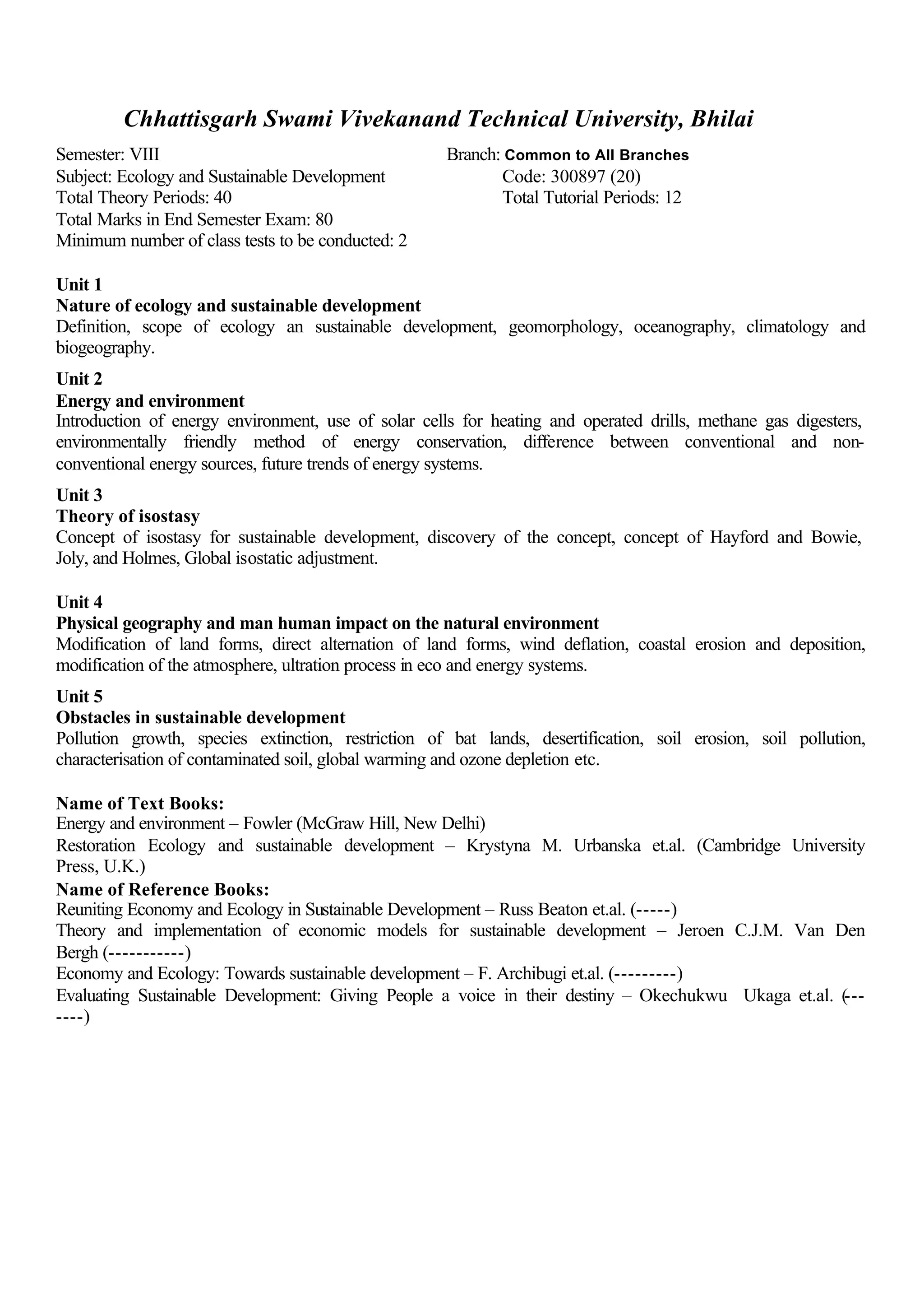 Chhattisgarh Swami Vivekanand Technical University, Bhilai
Semester: VIII Branch: Common to All Branches
Subject: Ecology and Sustainable Development Code: 300897 (20)
Total Theory Periods: 40 Total Tutorial Periods: 12
Total Marks in End Semester Exam: 80
Minimum number of class tests to be conducted: 2
Unit 1
Nature of ecology and sustainable development
Definition, scope of ecology an sustainable development, geomorphology, oceanography, climatology and
biogeography.
Unit 2
Energy and environment
Introduction of energy environment, use of solar cells for heating and operated drills, methane gas digesters,
environmentally friendly method of energy conservation, difference between conventional and non-
conventional energy sources, future trends of energy systems.
Unit 3
Theory of isostasy
Concept of isostasy for sustainable development, discovery of the concept, concept of Hayford and Bowie,
Joly, and Holmes, Global isostatic adjustment.
Unit 4
Physical geography and man human impact on the natural environment
Modification of land forms, direct alternation of land forms, wind deflation, coastal erosion and deposition,
modification of the atmosphere, ultration process in eco and energy systems.
Unit 5
Obstacles in sustainable development
Pollution growth, species extinction, restriction of bat lands, desertification, soil erosion, soil pollution,
characterisation of contaminated soil, global warming and ozone depletion etc.
Name of Text Books:
Energy and environment – Fowler (McGraw Hill, New Delhi)
Restoration Ecology and sustainable development – Krystyna M. Urbanska et.al. (Cambridge University
Press, U.K.)
Name of Reference Books:
Reuniting Economy and Ecology in Sustainable Development – Russ Beaton et.al. (-----)
Theory and implementation of economic models for sustainable development – Jeroen C.J.M. Van Den
Bergh (-----------)
Economy and Ecology: Towards sustainable development – F. Archibugi et.al. (---------)
Evaluating Sustainable Development: Giving People a voice in their destiny – Okechukwu Ukaga et.al. (---
----)
 