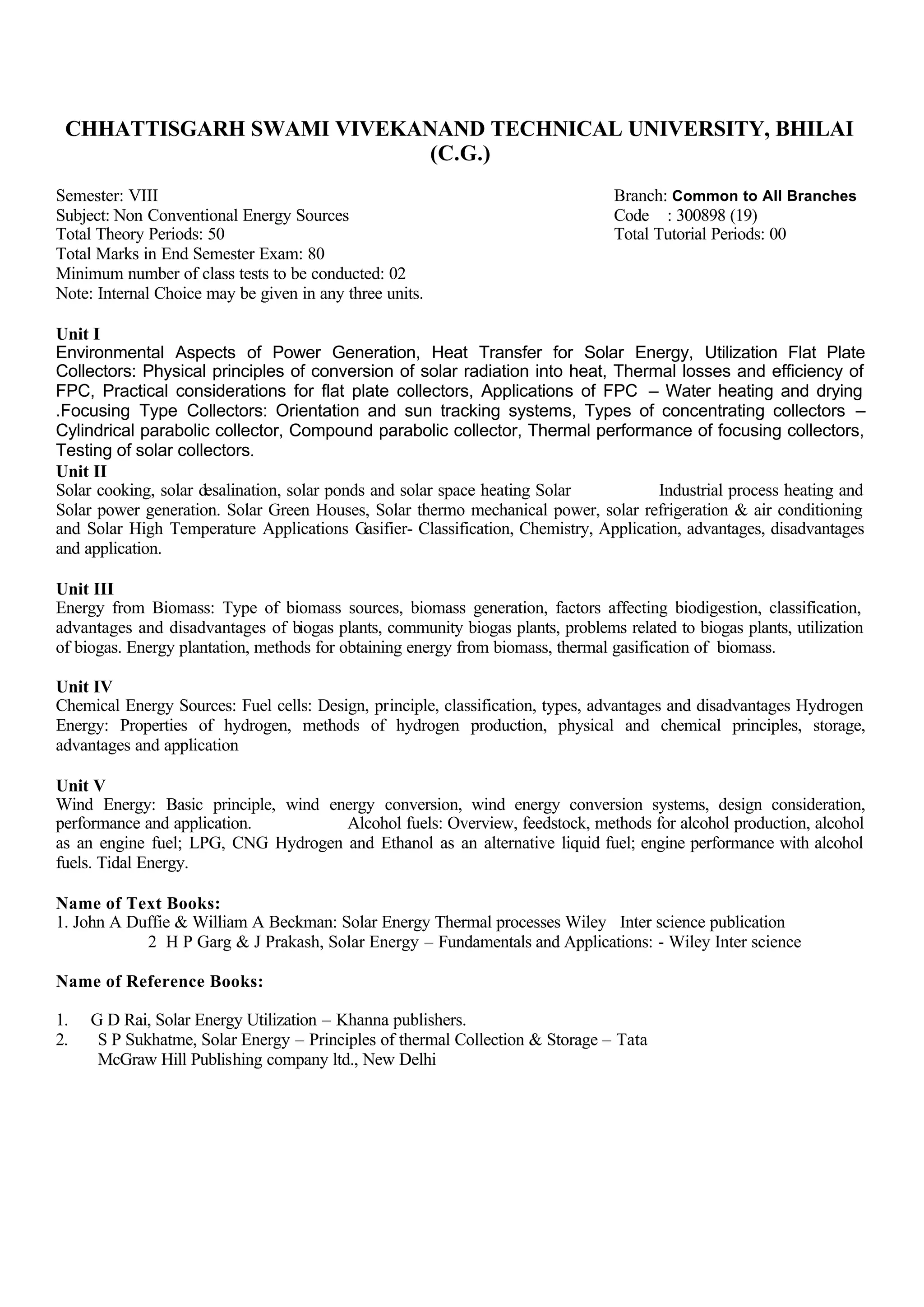 CHHATTISGARH SWAMI VIVEKANAND TECHNICAL UNIVERSITY, BHILAI
(C.G.)
Semester: VIII Branch: Common to All Branches
Subject: Non Conventional Energy Sources Code : 300898 (19)
Total Theory Periods: 50 Total Tutorial Periods: 00
Total Marks in End Semester Exam: 80
Minimum number of class tests to be conducted: 02
Note: Internal Choice may be given in any three units.
Unit I
Environmental Aspects of Power Generation, Heat Transfer for Solar Energy, Utilization Flat Plate
Collectors: Physical principles of conversion of solar radiation into heat, Thermal losses and efficiency of
FPC, Practical considerations for flat plate collectors, Applications of FPC – Water heating and drying
.Focusing Type Collectors: Orientation and sun tracking systems, Types of concentrating collectors –
Cylindrical parabolic collector, Compound parabolic collector, Thermal performance of focusing collectors,
Testing of solar collectors.
Unit II
Solar cooking, solar desalination, solar ponds and solar space heating Solar Industrial process heating and
Solar power generation. Solar Green Houses, Solar thermo mechanical power, solar refrigeration & air conditioning
and Solar High Temperature Applications Gasifier- Classification, Chemistry, Application, advantages, disadvantages
and application.
Unit III
Energy from Biomass: Type of biomass sources, biomass generation, factors affecting biodigestion, classification,
advantages and disadvantages of biogas plants, community biogas plants, problems related to biogas plants, utilization
of biogas. Energy plantation, methods for obtaining energy from biomass, thermal gasification of biomass.
Unit IV
Chemical Energy Sources: Fuel cells: Design, principle, classification, types, advantages and disadvantages Hydrogen
Energy: Properties of hydrogen, methods of hydrogen production, physical and chemical principles, storage,
advantages and application
Unit V
Wind Energy: Basic principle, wind energy conversion, wind energy conversion systems, design consideration,
performance and application. Alcohol fuels: Overview, feedstock, methods for alcohol production, alcohol
as an engine fuel; LPG, CNG Hydrogen and Ethanol as an alternative liquid fuel; engine performance with alcohol
fuels. Tidal Energy.
Name of Text Books:
1. John A Duffie & William A Beckman: Solar Energy Thermal processes Wiley Inter science publication
2 H P Garg & J Prakash, Solar Energy – Fundamentals and Applications: - Wiley Inter science
Name of Reference Books:
1. G D Rai, Solar Energy Utilization – Khanna publishers.
2. S P Sukhatme, Solar Energy – Principles of thermal Collection & Storage – Tata
McGraw Hill Publishing company ltd., New Delhi
 