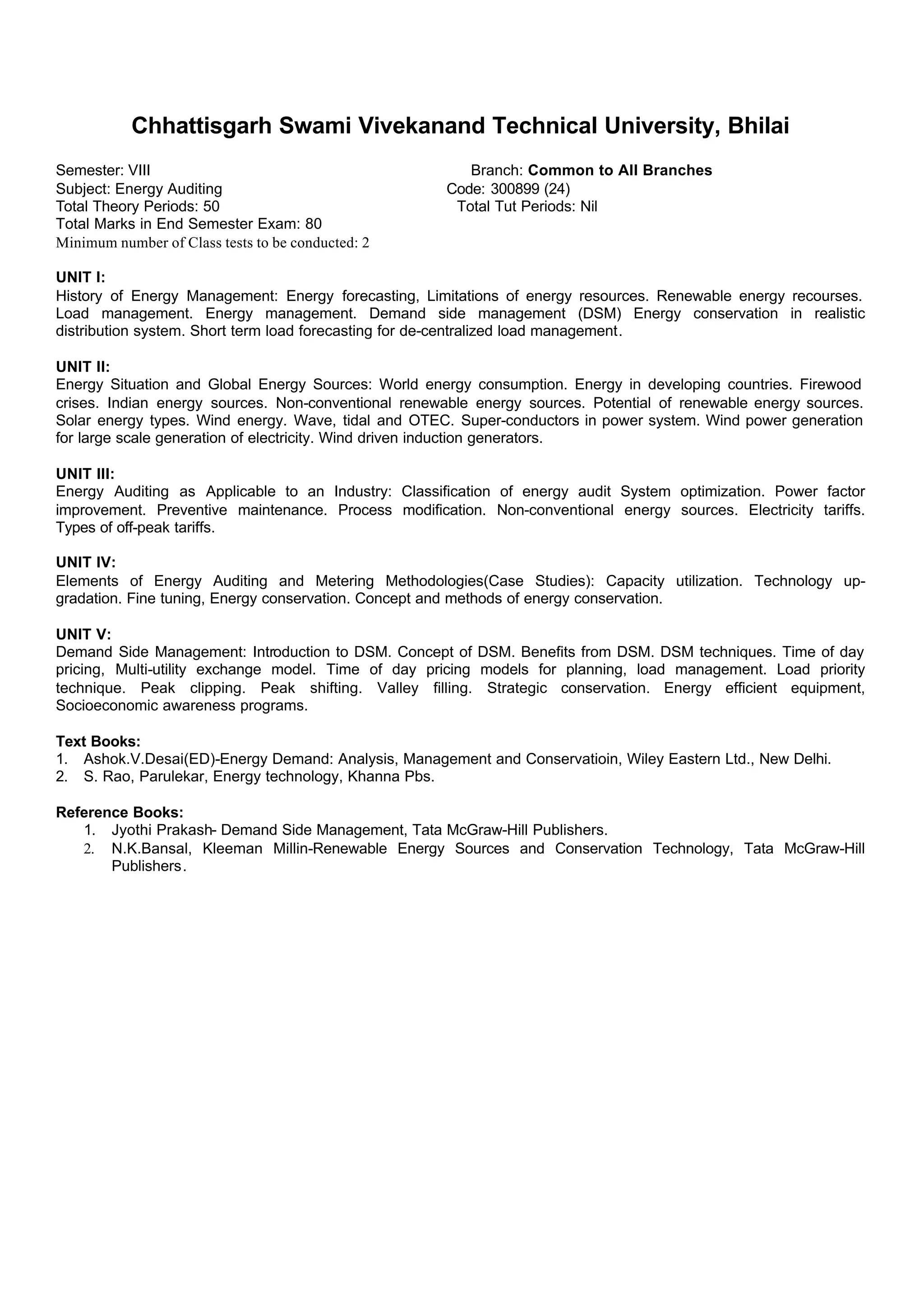 Chhattisgarh Swami Vivekanand Technical University, Bhilai
Semester: VIII Branch: Common to All Branches
Subject: Energy Auditing Code: 300899 (24)
Total Theory Periods: 50 Total Tut Periods: Nil
Total Marks in End Semester Exam: 80
Minimum number of Class tests to be conducted: 2
UNIT I:
History of Energy Management: Energy forecasting, Limitations of energy resources. Renewable energy recourses.
Load management. Energy management. Demand side management (DSM) Energy conservation in realistic
distribution system. Short term load forecasting for de-centralized load management.
UNIT II:
Energy Situation and Global Energy Sources: World energy consumption. Energy in developing countries. Firewood
crises. Indian energy sources. Non-conventional renewable energy sources. Potential of renewable energy sources.
Solar energy types. Wind energy. Wave, tidal and OTEC. Super-conductors in power system. Wind power generation
for large scale generation of electricity. Wind driven induction generators.
UNIT III:
Energy Auditing as Applicable to an Industry: Classification of energy audit System optimization. Power factor
improvement. Preventive maintenance. Process modification. Non-conventional energy sources. Electricity tariffs.
Types of off-peak tariffs.
UNIT IV:
Elements of Energy Auditing and Metering Methodologies(Case Studies): Capacity utilization. Technology up-
gradation. Fine tuning, Energy conservation. Concept and methods of energy conservation.
UNIT V:
Demand Side Management: Introduction to DSM. Concept of DSM. Benefits from DSM. DSM techniques. Time of day
pricing, Multi-utility exchange model. Time of day pricing models for planning, load management. Load priority
technique. Peak clipping. Peak shifting. Valley filling. Strategic conservation. Energy efficient equipment,
Socioeconomic awareness programs.
Text Books:
1. Ashok.V.Desai(ED)-Energy Demand: Analysis, Management and Conservatioin, Wiley Eastern Ltd., New Delhi.
2. S. Rao, Parulekar, Energy technology, Khanna Pbs.
Reference Books:
1. Jyothi Prakash- Demand Side Management, Tata McGraw-Hill Publishers.
2. N.K.Bansal, Kleeman Millin-Renewable Energy Sources and Conservation Technology, Tata McGraw-Hill
Publishers.
 