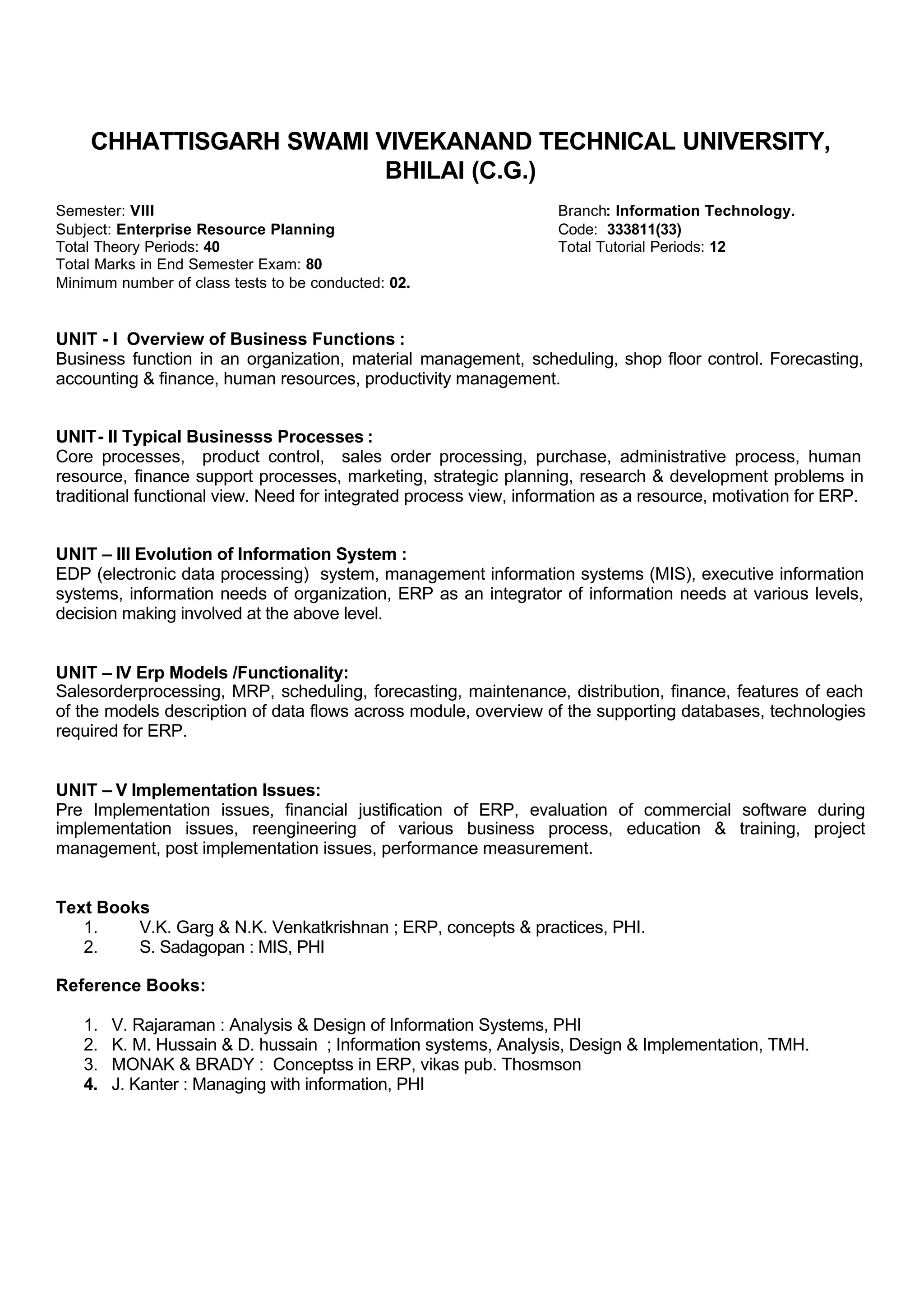 CHHATTISGARH SWAMI VIVEKANAND TECHNICAL UNIVERSITY,
BHILAI (C.G.)
Semester: VIII Branch: Information Technology.
Subject: Enterprise Resource Planning Code: 333811(33)
Total Theory Periods: 40 Total Tutorial Periods: 12
Total Marks in End Semester Exam: 80
Minimum number of class tests to be conducted: 02.
UNIT - I Overview of Business Functions :
Business function in an organization, material management, scheduling, shop floor control. Forecasting,
accounting & finance, human resources, productivity management.
UNIT- II Typical Businesss Processes :
Core processes, product control, sales order processing, purchase, administrative process, human
resource, finance support processes, marketing, strategic planning, research & development problems in
traditional functional view. Need for integrated process view, information as a resource, motivation for ERP.
UNIT – III Evolution of Information System :
EDP (electronic data processing) system, management information systems (MIS), executive information
systems, information needs of organization, ERP as an integrator of information needs at various levels,
decision making involved at the above level.
UNIT – IV Erp Models /Functionality:
Salesorderprocessing, MRP, scheduling, forecasting, maintenance, distribution, finance, features of each
of the models description of data flows across module, overview of the supporting databases, technologies
required for ERP.
UNIT – V Implementation Issues:
Pre Implementation issues, financial justification of ERP, evaluation of commercial software during
implementation issues, reengineering of various business process, education & training, project
management, post implementation issues, performance measurement.
Text Books
1. V.K. Garg & N.K. Venkatkrishnan ; ERP, concepts & practices, PHI.
2. S. Sadagopan : MIS, PHI
Reference Books:
1. V. Rajaraman : Analysis & Design of Information Systems, PHI
2. K. M. Hussain & D. hussain ; Information systems, Analysis, Design & Implementation, TMH.
3. MONAK & BRADY : Conceptss in ERP, vikas pub. Thosmson
4. J. Kanter : Managing with information, PHI
 