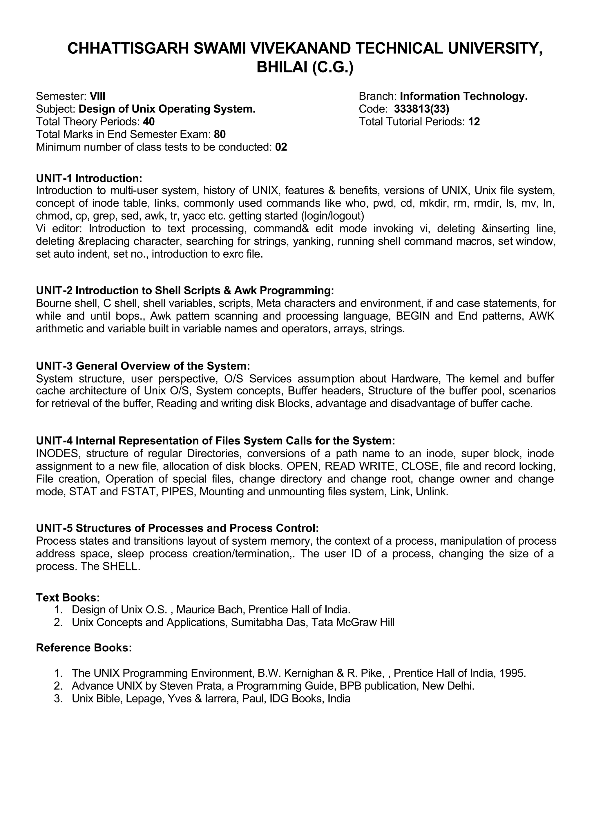 CHHATTISGARH SWAMI VIVEKANAND TECHNICAL UNIVERSITY,
BHILAI (C.G.)
Semester: VIII Branch: Information Technology.
Subject: Design of Unix Operating System. Code: 333813(33)
Total Theory Periods: 40 Total Tutorial Periods: 12
Total Marks in End Semester Exam: 80
Minimum number of class tests to be conducted: 02
UNIT-1 Introduction:
Introduction to multi-user system, history of UNIX, features & benefits, versions of UNIX, Unix file system,
concept of inode table, links, commonly used commands like who, pwd, cd, mkdir, rm, rmdir, ls, mv, ln,
chmod, cp, grep, sed, awk, tr, yacc etc. getting started (login/logout)
Vi editor: Introduction to text processing, command& edit mode invoking vi, deleting &inserting line,
deleting &replacing character, searching for strings, yanking, running shell command macros, set window,
set auto indent, set no., introduction to exrc file.
UNIT-2 Introduction to Shell Scripts & Awk Programming:
Bourne shell, C shell, shell variables, scripts, Meta characters and environment, if and case statements, for
while and until loops., Awk pattern scanning and processing language, BEGIN and End patterns, AWK
arithmetic and variable built in variable names and operators, arrays, strings.
UNIT-3 General Overview of the System:
System structure, user perspective, O/S Services assumption about Hardware, The kernel and buffer
cache architecture of Unix O/S, System concepts, Buffer headers, Structure of the buffer pool, scenarios
for retrieval of the buffer, Reading and writing disk Blocks, advantage and disadvantage of buffer cache.
UNIT-4 Internal Representation of Files System Calls for the System:
INODES, structure of regular Directories, conversions of a path name to an inode, super block, inode
assignment to a new file, allocation of disk blocks. OPEN, READ WRITE, CLOSE, file and record locking,
File creation, Operation of special files, change directory and change root, change owner and change
mode, STAT and FSTAT, PIPES, Mounting and unmounting files system, Link, Unlink.
UNIT-5 Structures of Processes and Process Control:
Process states and transitions layout of system memory, the context of a process, manipulation of process
address space, sleep process creation/termination,. The user ID of a process, changing the size of a
process. The SHELL.
Text Books:
1. Design of Unix O.S. , Maurice Bach, Prentice Hall of India.
2. Unix Concepts and Applications, Sumitabha Das, Tata McGraw Hill
Reference Books:
1. The UNIX Programming Environment, B.W. Kernighan & R. Pike, , Prentice Hall of India, 1995.
2. Advance UNIX by Steven Prata, a Programming Guide, BPB publication, New Delhi.
3. Unix Bible, Lepage, Yves & Iarrera, Paul, IDG Books, India
 