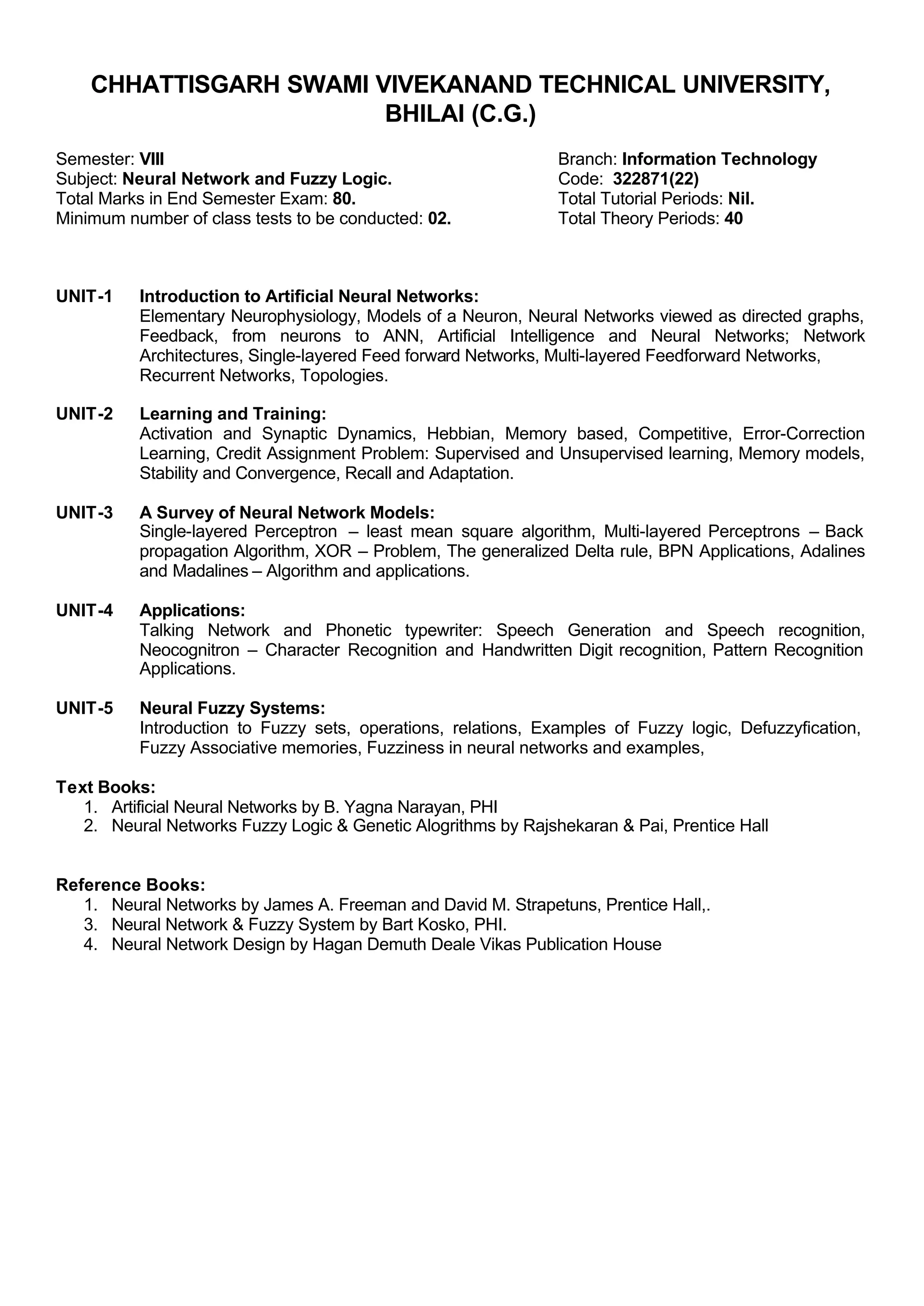CHHATTISGARH SWAMI VIVEKANAND TECHNICAL UNIVERSITY,
BHILAI (C.G.)
Semester: VIII Branch: Information Technology
Subject: Neural Network and Fuzzy Logic. Code: 322871(22)
Total Marks in End Semester Exam: 80. Total Tutorial Periods: Nil.
Minimum number of class tests to be conducted: 02. Total Theory Periods: 40
UNIT-1 Introduction to Artificial Neural Networks:
Elementary Neurophysiology, Models of a Neuron, Neural Networks viewed as directed graphs,
Feedback, from neurons to ANN, Artificial Intelligence and Neural Networks; Network
Architectures, Single-layered Feed forward Networks, Multi-layered Feedforward Networks,
Recurrent Networks, Topologies.
UNIT-2 Learning and Training:
Activation and Synaptic Dynamics, Hebbian, Memory based, Competitive, Error-Correction
Learning, Credit Assignment Problem: Supervised and Unsupervised learning, Memory models,
Stability and Convergence, Recall and Adaptation.
UNIT-3 A Survey of Neural Network Models:
Single-layered Perceptron – least mean square algorithm, Multi-layered Perceptrons – Back
propagation Algorithm, XOR – Problem, The generalized Delta rule, BPN Applications, Adalines
and Madalines – Algorithm and applications.
UNIT-4 Applications:
Talking Network and Phonetic typewriter: Speech Generation and Speech recognition,
Neocognitron – Character Recognition and Handwritten Digit recognition, Pattern Recognition
Applications.
UNIT-5 Neural Fuzzy Systems:
Introduction to Fuzzy sets, operations, relations, Examples of Fuzzy logic, Defuzzyfication,
Fuzzy Associative memories, Fuzziness in neural networks and examples,
Text Books:
1. Artificial Neural Networks by B. Yagna Narayan, PHI
2. Neural Networks Fuzzy Logic & Genetic Alogrithms by Rajshekaran & Pai, Prentice Hall
Reference Books:
1. Neural Networks by James A. Freeman and David M. Strapetuns, Prentice Hall,.
3. Neural Network & Fuzzy System by Bart Kosko, PHI.
4. Neural Network Design by Hagan Demuth Deale Vikas Publication House
 