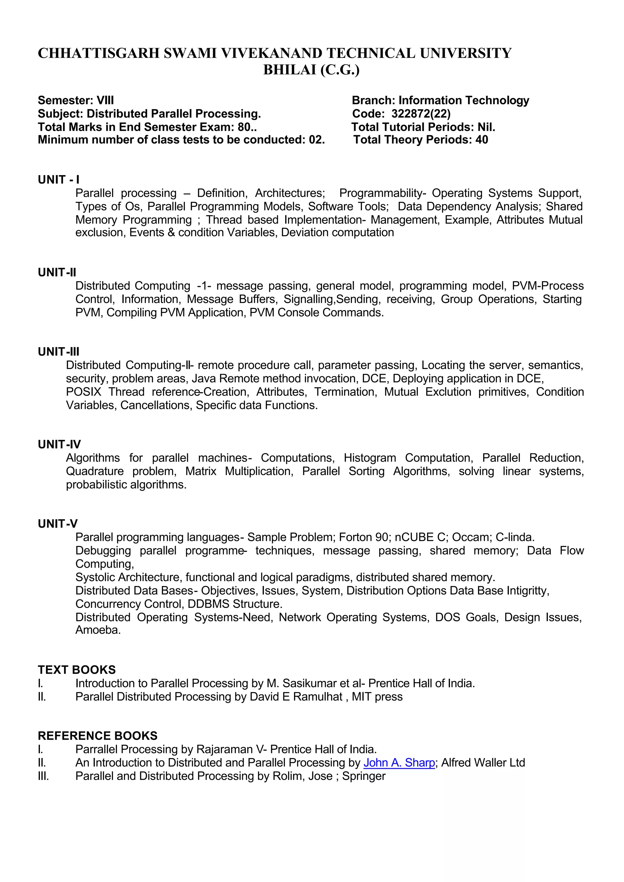 CHHATTISGARH SWAMI VIVEKANAND TECHNICAL UNIVERSITY
BHILAI (C.G.)
Semester: VIII Branch: Information Technology
Subject: Distributed Parallel Processing. Code: 322872(22)
Total Marks in End Semester Exam: 80.. Total Tutorial Periods: Nil.
Minimum number of class tests to be conducted: 02. Total Theory Periods: 40
UNIT - I
Parallel processing – Definition, Architectures; Programmability- Operating Systems Support,
Types of Os, Parallel Programming Models, Software Tools; Data Dependency Analysis; Shared
Memory Programming ; Thread based Implementation- Management, Example, Attributes Mutual
exclusion, Events & condition Variables, Deviation computation
UNIT-II
Distributed Computing -1- message passing, general model, programming model, PVM-Process
Control, Information, Message Buffers, Signalling,Sending, receiving, Group Operations, Starting
PVM, Compiling PVM Application, PVM Console Commands.
UNIT-III
Distributed Computing-II- remote procedure call, parameter passing, Locating the server, semantics,
security, problem areas, Java Remote method invocation, DCE, Deploying application in DCE,
POSIX Thread reference-Creation, Attributes, Termination, Mutual Exclution primitives, Condition
Variables, Cancellations, Specific data Functions.
UNIT-IV
Algorithms for parallel machines- Computations, Histogram Computation, Parallel Reduction,
Quadrature problem, Matrix Multiplication, Parallel Sorting Algorithms, solving linear systems,
probabilistic algorithms.
UNIT-V
Parallel programming languages- Sample Problem; Forton 90; nCUBE C; Occam; C-linda.
Debugging parallel programme- techniques, message passing, shared memory; Data Flow
Computing,
Systolic Architecture, functional and logical paradigms, distributed shared memory.
Distributed Data Bases- Objectives, Issues, System, Distribution Options Data Base Intigritty,
Concurrency Control, DDBMS Structure.
Distributed Operating Systems-Need, Network Operating Systems, DOS Goals, Design Issues,
Amoeba.
TEXT BOOKS
I. Introduction to Parallel Processing by M. Sasikumar et al- Prentice Hall of India.
II. Parallel Distributed Processing by David E Ramulhat , MIT press
REFERENCE BOOKS
I. Parrallel Processing by Rajaraman V- Prentice Hall of India.
II. An Introduction to Distributed and Parallel Processing by John A. Sharp; Alfred Waller Ltd
III. Parallel and Distributed Processing by Rolim, Jose ; Springer
 