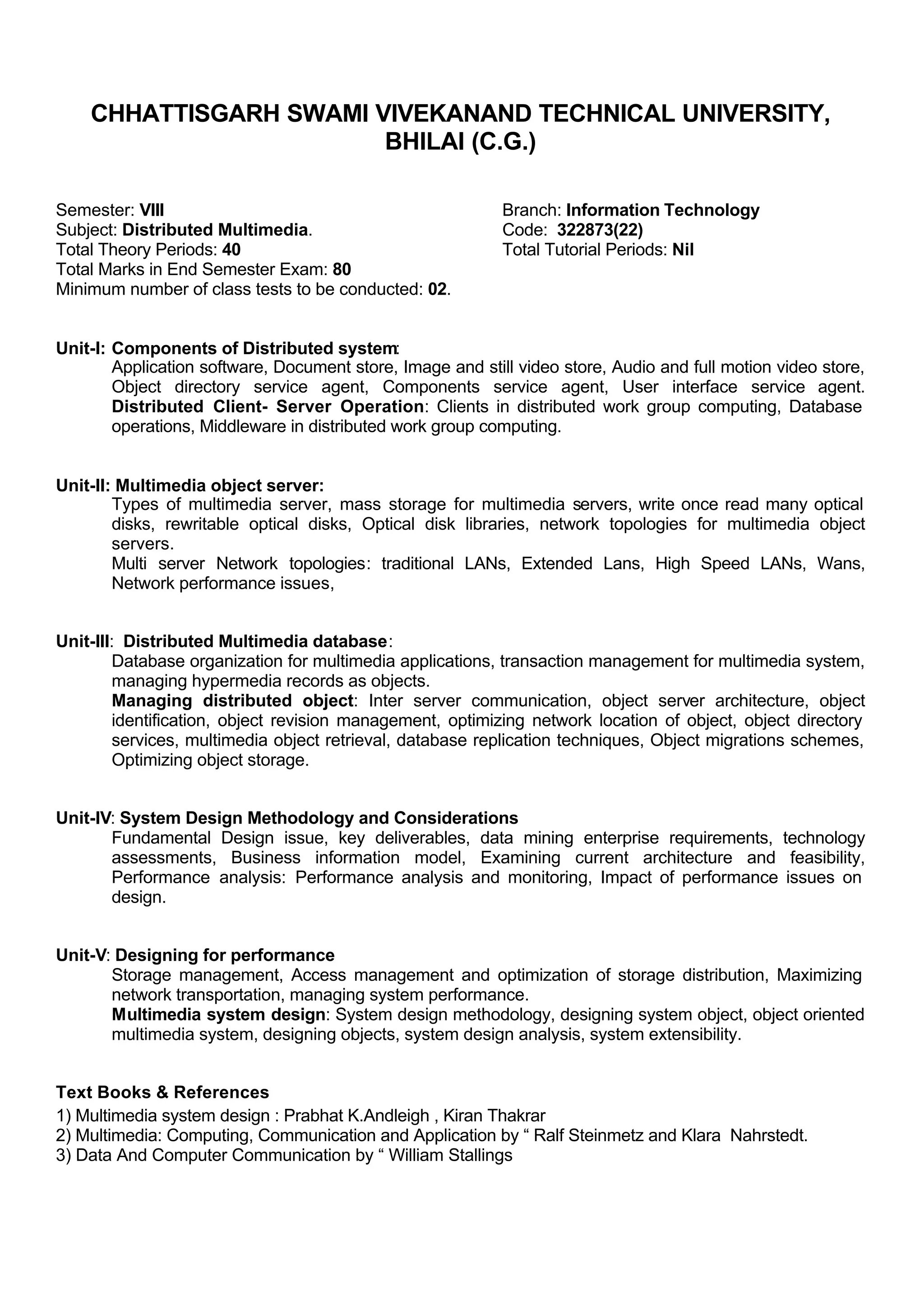 CHHATTISGARH SWAMI VIVEKANAND TECHNICAL UNIVERSITY,
BHILAI (C.G.)
Semester: VIII Branch: Information Technology
Subject: Distributed Multimedia. Code: 322873(22)
Total Theory Periods: 40 Total Tutorial Periods: Nil
Total Marks in End Semester Exam: 80
Minimum number of class tests to be conducted: 02.
Unit-I: Components of Distributed system:
Application software, Document store, Image and still video store, Audio and full motion video store,
Object directory service agent, Components service agent, User interface service agent.
Distributed Client- Server Operation: Clients in distributed work group computing, Database
operations, Middleware in distributed work group computing.
Unit-II: Multimedia object server:
Types of multimedia server, mass storage for multimedia servers, write once read many optical
disks, rewritable optical disks, Optical disk libraries, network topologies for multimedia object
servers.
Multi server Network topologies: traditional LANs, Extended Lans, High Speed LANs, Wans,
Network performance issues,
Unit-III: Distributed Multimedia database:
Database organization for multimedia applications, transaction management for multimedia system,
managing hypermedia records as objects.
Managing distributed object: Inter server communication, object server architecture, object
identification, object revision management, optimizing network location of object, object directory
services, multimedia object retrieval, database replication techniques, Object migrations schemes,
Optimizing object storage.
Unit-IV: System Design Methodology and Considerations
Fundamental Design issue, key deliverables, data mining enterprise requirements, technology
assessments, Business information model, Examining current architecture and feasibility,
Performance analysis: Performance analysis and monitoring, Impact of performance issues on
design.
Unit-V: Designing for performance
Storage management, Access management and optimization of storage distribution, Maximizing
network transportation, managing system performance.
Multimedia system design: System design methodology, designing system object, object oriented
multimedia system, designing objects, system design analysis, system extensibility.
Text Books & References
1) Multimedia system design : Prabhat K.Andleigh , Kiran Thakrar
2) Multimedia: Computing, Communication and Application by “ Ralf Steinmetz and Klara Nahrstedt.
3) Data And Computer Communication by “ William Stallings
 