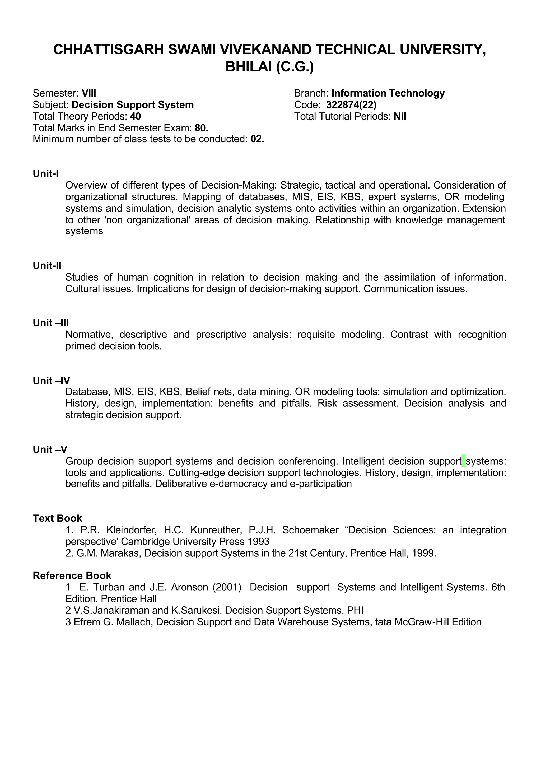 CHHATTISGARH SWAMI VIVEKANAND TECHNICAL UNIVERSITY,
BHILAI (C.G.)
Semester: VIII Branch: Information Technology
Subject: Decision Support System Code: 322874(22)
Total Theory Periods: 40 Total Tutorial Periods: Nil
Total Marks in End Semester Exam: 80.
Minimum number of class tests to be conducted: 02.
Unit-I
Overview of different types of Decision-Making: Strategic, tactical and operational. Consideration of
organizational structures. Mapping of databases, MIS, EIS, KBS, expert systems, OR modeling
systems and simulation, decision analytic systems onto activities within an organization. Extension
to other 'non organizational' areas of decision making. Relationship with knowledge management
systems
Unit-II
Studies of human cognition in relation to decision making and the assimilation of information.
Cultural issues. Implications for design of decision-making support. Communication issues.
Unit –III
Normative, descriptive and prescriptive analysis: requisite modeling. Contrast with recognition
primed decision tools.
Unit –IV
Database, MIS, EIS, KBS, Belief nets, data mining. OR modeling tools: simulation and optimization.
History, design, implementation: benefits and pitfalls. Risk assessment. Decision analysis and
strategic decision support.
Unit –V
Group decision support systems and decision conferencing. Intelligent decision support systems:
tools and applications. Cutting-edge decision support technologies. History, design, implementation:
benefits and pitfalls. Deliberative e-democracy and e-participation
Text Book
1. P.R. Kleindorfer, H.C. Kunreuther, P.J.H. Schoemaker “Decision Sciences: an integration
perspective' Cambridge University Press 1993
2. G.M. Marakas, Decision support Systems in the 21st Century, Prentice Hall, 1999.
Reference Book
1 E. Turban and J.E. Aronson (2001) Decision support Systems and Intelligent Systems. 6th
Edition. Prentice Hall
2 V.S.Janakiraman and K.Sarukesi, Decision Support Systems, PHI
3 Efrem G. Mallach, Decision Support and Data Warehouse Systems, tata McGraw-Hill Edition
 