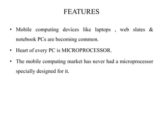 FEATURES
• Mobile computing devices like laptops , web slates &
notebook PCs are becoming common.
• Heart of every PC is MICROPROCESSOR.
• The mobile computing market has never had a microprocessor
specially designed for it.
 