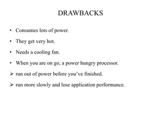 DRAWBACKS
• Consumes lots of power.
• They get very hot.
• Needs a cooling fan.
• When you are on go, a power hungry processor.
 run out of power before you’ve finished.
 run more slowly and lose application performance.
 