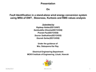 Presentation
On
Fault Identification in a stand-alone wind energy conversion system
using MRA of DWT , Skewness, Kurtosis and RMS values analysis
Submitted by
Rajdeep Haldar(EE/13/007)
Sambuddha Ghoshal(EE/13/028)
Pranab Paul(EE/13/029)
Sourav Sadhukhan(EE/13/035)
Gourab Sarkar(EE/13/036)
Under the guidance of
Mrs. Debopoma Kar Ray
Electrical Engineering Department
MCKV Institute of Engineering, Liluah, Howrah
02/06/2017 M.C.K.V.I.E. 1
 