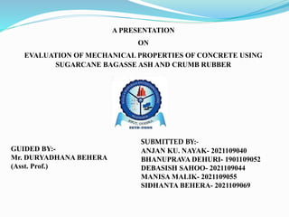 A PRESENTATION
ON
EVALUATION OF MECHANICAL PROPERTIES OF CONCRETE USING
SUGARCANE BAGASSE ASH AND CRUMB RUBBER
GUIDED BY:-
Mr. DURYADHANA BEHERA
(Asst. Prof.)
SUBMITTED BY:-
ANJAN KU. NAYAK- 2021109040
BHANUPRAVA DEHURI- 1901109052
DEBASISH SAHOO- 2021109044
MANISA MALIK- 2021109055
SIDHANTA BEHERA- 2021109069
 