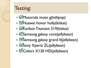  Motorola moto g(lollipop)
 Huawei honor holly(kitkat)
 KarbonTitaniam S19(kitkat)
 Samsung galaxy core(jellybean)
 Samsung galaxy grand II(jellybean)
 Sony Xperia ZL(jellybean)
 Colors X130 HD(jellybean)
Testing:
 