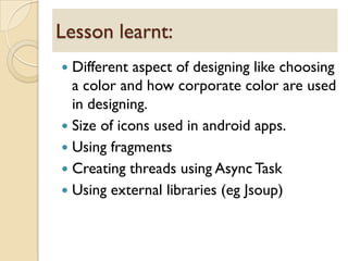  Different aspect of designing like choosing
a color and how corporate color are used
in designing.
 Size of icons used in android apps.
 Using fragments
 Creating threads using Async Task
 Using external libraries (eg Jsoup)
Lesson learnt:
 