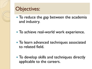  To reduce the gap between the academia
and industry.
 To achieve real-world work experience.
 To learn advanced techniques associated
to related field.
 To develop skills and techniques directly
applicable to the careers.
Objectives:
 