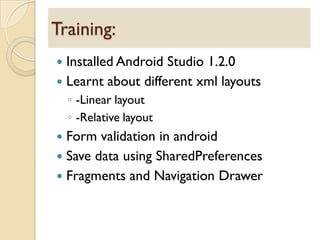  Installed Android Studio 1.2.0
 Learnt about different xml layouts
◦ -Linear layout
◦ -Relative layout
 Form validation in android
 Save data using SharedPreferences
 Fragments and Navigation Drawer
Training:
 