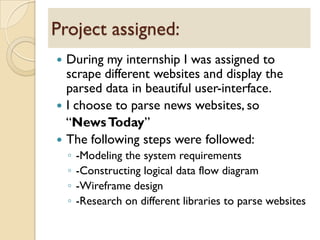  During my internship I was assigned to
scrape different websites and display the
parsed data in beautiful user-interface.
 I choose to parse news websites, so
“NewsToday”
 The following steps were followed:
◦ -Modeling the system requirements
◦ -Constructing logical data flow diagram
◦ -Wireframe design
◦ -Research on different libraries to parse websites
Project assigned:
 