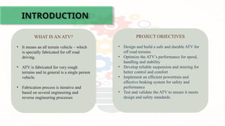 INTRODUCTION
WHAT IS AN ATV?
• It means an all terrain vehicle – which
is specially fabricated for off road
driving.
• ATV is fabricated for very rough
terrains and in general is a single person
vehicle.
• Fabrication process is iterative and
based on several engineering and
reverse engineering processes
PROJECT OBJECTIVES
• Design and build a safe and durable ATV for
off road terrains
• Optimize the ATV’s performance for speed,
handling and stability
• Develop reliable suspension and steering for
better control and comfort
• Implement an efficient powertrain and
effective braking system for safety and
performance
• Test and validate the ATV to ensure it meets
design and safety standards.
 