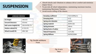 SUSPENSION
Fig: H-arm
Rear
Fig: Double wishbone
Front
LINKAGE DESIGN
CG Height 540 mm
Ground Clearance 351mm
Roll centre height(F/R) 256.54/301.75
Motion ratios(F/R) 0.75/0.70
Wheel travel(F/R) 200/ 265
• Absorb shocks and vibrations to enhance driver comfort and minimize
impact forces.
• To provide all wheel independence, maintaining maximum traction,
maintaining Maximum Traction.
• Avoid excess rolling of the chassis.
Damping coefficient 719/1109Ns/m
Damping Ratio 0.52
Spring wire diameter 12mm
Spring material ASTM 103
Spring diameter 58mm
Spring factor of safety 2.28
Natural Frequency 1.3/1.6hz
Spring Stiffness 8.878/20.864
 