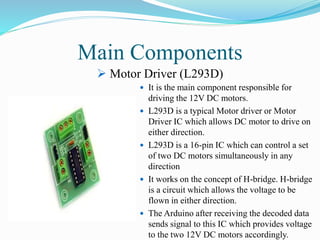  It is the main component responsible for
driving the 12V DC motors.
 L293D is a typical Motor driver or Motor
Driver IC which allows DC motor to drive on
either direction.
 L293D is a 16-pin IC which can control a set
of two DC motors simultaneously in any
direction
 It works on the concept of H-bridge. H-bridge
is a circuit which allows the voltage to be
flown in either direction.
 The Arduino after receiving the decoded data
sends signal to this IC which provides voltage
to the two 12V DC motors accordingly.
Main Components
 Motor Driver (L293D)
 