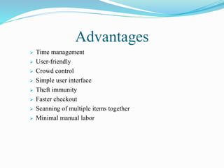 Advantages
 Time management
 User-friendly
 Crowd control
 Simple user interface
 Theft immunity
 Faster checkout
 Scanning of multiple items together
 Minimal manual labor
 