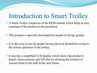 Introduction to Smart Trolley
 A Smart Trolley comprises of the RFID module which helps in easy
scanning of the products to be purchased.
 This product is specially developed for people of all age groups.
 It is also easy to use by people having physical disabilities owing to
the remote operation of the trolley.
 It also has a simplified LCD display which shows the product’s
details when scanned; and will also be showing the location of
various items in the mall in the near future.
 