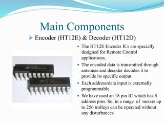 Main Components
 The HT12E Encoder ICs are specially
designed for Remote Control
applications.
 The encoded data is transmitted through
antennas and decoder decodes it to
provide its specific output.
 Each address/data input is externally
programmable.
 We have used an 18 pin IC which has 8
address pins. So, in a range of meters up
to 256 trolleys can be operated without
any disturbances.
 Encoder (HT12E) & Decoder (HT12D)
 