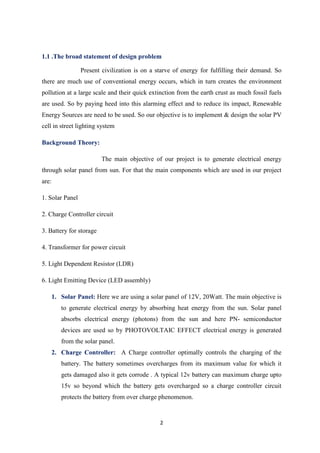 2
1.1 .The broad statement of design problem
Present civilization is on a starve of energy for fulfilling their demand. So
there are much use of conventional energy occurs, which in turn creates the environment
pollution at a large scale and their quick extinction from the earth crust as much fossil fuels
are used. So by paying heed into this alarming effect and to reduce its impact, Renewable
Energy Sources are need to be used. So our objective is to implement & design the solar PV
cell in street lighting system
Background Theory:
The main objective of our project is to generate electrical energy
through solar panel from sun. For that the main components which are used in our project
are:
1. Solar Panel
2. Charge Controller circuit
3. Battery for storage
4. Transformer for power circuit
5. Light Dependent Resistor (LDR)
6. Light Emitting Device (LED assembly)
1. Solar Panel: Here we are using a solar panel of 12V, 20Watt. The main objective is
to generate electrical energy by absorbing heat energy from the sun. Solar panel
absorbs electrical energy (photons) from the sun and here PN- semiconductor
devices are used so by PHOTOVOLTAIC EFFECT electrical energy is generated
from the solar panel.
2. Charge Controller: A Charge controller optimally controls the charging of the
battery. The battery sometimes overcharges from its maximum value for which it
gets damaged also it gets corrode . A typical 12v battery can maximum charge upto
15v so beyond which the battery gets overcharged so a charge controller circuit
protects the battery from over charge phenomenon.
 