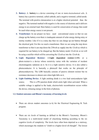 3
3. Battery: A battery is a device consisting of one or more electrochemical cells. A
battery has a positive terminal, called cathode, and a negative terminal, called anode.
The terminal with positive demarcation is at a higher electrical potential than the
negative. The terminal marked with negative is the source of electrons and it delivers
energy to an external load. Here battery is used for conservation of energy that could
be used when energy source is not present.
4. Transformer: In our project we have used conventional source so that we can
charge up the battery even there is inadequate amount of solar energy during rainy or
stormy weather. Like if it is a rainy day then we can charge up our battery through
the electrical grid. For this we need a transformer. Here we are using the step down
transformer so that it can step down the 230volt ac supply into the 12volt ac which is
required for our battery to be charged up. But the battery needs 12volt dc so we will
be using a rectifier which will be converting the 12volt ac into the 12volt dc.
5. Light Dependent Resistor: A Light dependent resistor (LDR) or a
photo resistor is a device whose resistivity varies with the variation of incident
electromagnetic radiation on it. So it is a light sensitive device. It is also called a
photoconductor. It is basically a photocell that works on the principle of
photoconductivity. The LDR basically consists of passive element resistor but its
resistance decreases to almost zero when light falls on it.
6. Light Emitting Device: A light emitting diode is a two lead semiconductor light
source. This is a PN junction diode which emits light when activated. When a
suitable voltage is applied to the leads, electron-hole recombination occurs within
the device, releasing energy in the form of photons.
1.2. Student outcomes and Bloom’s taxonomy of learning levels
• There are eleven student outcomes (a–k) for the Electrical Engineering B. Tech
program.
• There are six levels of learning as defined in the Bloom’s Taxonomy. Bloom’s
Taxonomy is a multi-tiered model of classifying thinking according to the six
cognitive levels of complexity. The levels have often been depicted as a stairway,
which encourages the students to “climb to a higher (level of) thought”. The lowest
 