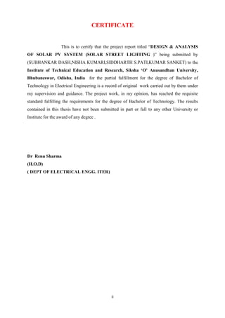 ii
CERTIFICATE
This is to certify that the project report titled “DESIGN & ANALYSIS
OF SOLAR PV SYSTEM (SOLAR STREET LIGHTING )” being submitted by
(SUBHANKAR DASH,NISHA KUMARI,SIDDHARTH S.PATI,KUMAR SANKET) to the
Institute of Technical Education and Research, Siksha ‘O’ Anusandhan University,
Bhubaneswar, Odisha, India for the partial fulfillment for the degree of Bachelor of
Technology in Electrical Engineering is a record of original work carried out by them under
my supervision and guidance. The project work, in my opinion, has reached the requisite
standard fulfilling the requirements for the degree of Bachelor of Technology. The results
contained in this thesis have not been submitted in part or full to any other University or
Institute for the award of any degree .
Dr Renu Sharma
(H.O.D)
( DEPT OF ELECTRICAL ENGG. ITER)
 