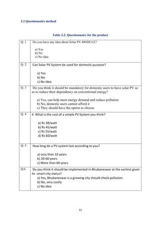 11
2.2 Questionnaire method
Table 2.2: Questionnaire for the product
Q. 1 Do you have any idea about Solar PV MODULE?
a) Yes
b) No
c) No idea
Q. 2 Can Solar PV System be used for domestic purpose?
a) Yes
b) No
c) No idea
Q. 3 Do you think it should be mandatory for domestic users to have solar PV so
as to reduce their dependency on conventional energy?
a) Yes, can help meet energy demand and reduce pollution
b) No, domestic users cannot afford it
c) They should have the option to choose
Q. 4 4. What is the cost of a simple PV System you think?
a) Rs 38/watt
b) Rs 45/watt
c) Rs 55/watt
d) Rs 60/watt
Q. 5 How long do a PV system last according to you?
a) Less than 10 years
b) 20-60 years
c) More than 60 years
Q.6 Do you think it should be implemented in Bhubaneswar at the earliest given
its smart city status?
a) Yes, Bhubaneswar is a growing city should check pollution.
b) No, very costly
c) No idea
 