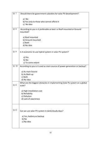 12
Q. 7 Should there be government subsidies for solar PV development?
a) No
b) Yes only to those who cannot afford it
c) No idea
Q. 8 According to you is it preferable as best i.e Roof mounted or Ground
mounted?
a) Roof mounted
b) Ground mounted
c) Both
d) No idea
Q. 9 Is it economic to use hybrid system in solar PV system?
a) Yes
b) No
c) To some extent
Q. 10 According to you is it used as main source of power generation or backup?
a) As main Source
b) As Back up
c) Both
d) No idea
Q.11
What are the biggest obstacles in implementing Solar Pv system on a global
scale?
a) High installation cost
b) Reliability
c) Pollution
d) Lack of awareness
Q.12 Can we use solar PV system in dark/cloudy days?
a) Yes, battery as backup
b) No
c) No idea
 