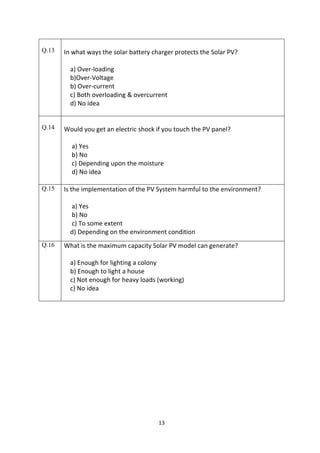 13
Q.13 In what ways the solar battery charger protects the Solar PV?
a) Over-loading
b)Over-Voltage
b) Over-current
c) Both overloading & overcurrent
d) No idea
Q.14 Would you get an electric shock if you touch the PV panel?
a) Yes
b) No
c) Depending upon the moisture
d) No idea
Q.15 Is the implementation of the PV System harmful to the environment?
a) Yes
b) No
c) To some extent
d) Depending on the environment condition
Q.16 What is the maximum capacity Solar PV model can generate?
a) Enough for lighting a colony
b) Enough to light a house
c) Not enough for heavy loads (working)
c) No idea
 