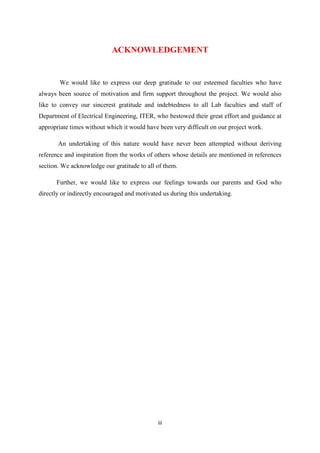 iii
ACKNOWLEDGEMENT
We would like to express our deep gratitude to our esteemed faculties who have
always been source of motivation and firm support throughout the project. We would also
like to convey our sincerest gratitude and indebtedness to all Lab faculties and staff of
Department of Electrical Engineering, ITER, who bestowed their great effort and guidance at
appropriate times without which it would have been very difficult on our project work.
An undertaking of this nature would have never been attempted without deriving
reference and inspiration from the works of others whose details are mentioned in references
section. We acknowledge our gratitude to all of them.
Further, we would like to express our feelings towards our parents and God who
directly or indirectly encouraged and motivated us during this undertaking.
 