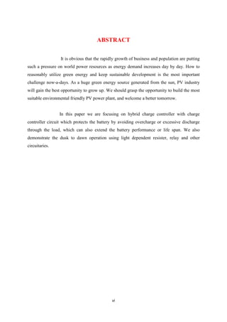 vi
ABSTRACT
It is obvious that the rapidly growth of business and population are putting
such a pressure on world power resources as energy demand increases day by day. How to
reasonably utilize green energy and keep sustainable development is the most important
challenge now-a-days. As a huge green energy source generated from the sun, PV industry
will gain the best opportunity to grow up. We should grasp the opportunity to build the most
suitable environmental friendly PV power plant, and welcome a better tomorrow.
In this paper we are focusing on hybrid charge controller with charge
controller circuit which protects the battery by avoiding overcharge or excessive discharge
through the load, which can also extend the battery performance or life span. We also
demonstrate the dusk to dawn operation using light dependent resister, relay and other
circuitaries.
 