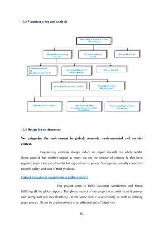 51
10.3 Manufacturing cost analysis
10.4 Design for environment
We categorise the environment in global, economic, environmental and societal
context.
Engineering solutions always induce an impact towards the whole world.
Some cases it has positive impact as many we see the wonder of science & also have
negative impact in case of bombs having destructive power. So engineers usually concerned
towards safety and cost of their products.
Impact of engineering solution in global context
Our project aims to fulfill customer satisfaction and hence
fulfilling all the global aspects. The global impact of our project is as positive as it ensures
user safety and provides flexibility , at the same time it is ecofriendly as well as utilizing
green energy . It can be used anywhere in an effective and efficient way.
 