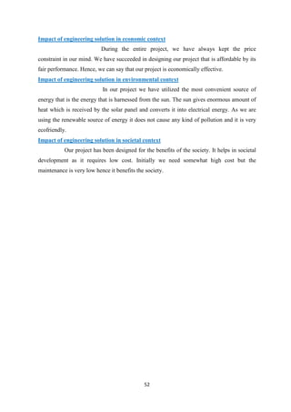 52
Impact of engineering solution in economic context
During the entire project, we have always kept the price
constraint in our mind. We have succeeded in designing our project that is affordable by its
fair performance. Hence, we can say that our project is economically effective.
Impact of engineering solution in environmental context
In our project we have utilized the most convenient source of
energy that is the energy that is harnessed from the sun. The sun gives enormous amount of
heat which is received by the solar panel and converts it into electrical energy. As we are
using the renewable source of energy it does not cause any kind of pollution and it is very
ecofriendly.
Impact of engineering solution in societal context
Our project has been designed for the benefits of the society. It helps in societal
development as it requires low cost. Initially we need somewhat high cost but the
maintenance is very low hence it benefits the society.
 