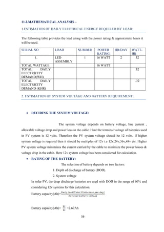 56
11.2.MATHEMATICAL ANALYSIS –
1.ESTIMATION OF DAILY ELECTRICAL ENERGY REQUIRED BY LOAD:
The following table provides the load along with the power rating & approximate hours it
will be used.
SERIAL NO LOAD NUMBER POWER
RATING
HR/DAY WATT-
HR
1. LED
ASSEMBLY
1 16 WATT 2 32
TOTAL WATTAGE 16 WATT
TOTAL DAILY
ELECTRICITY
DEMAND(WH)
32
TOTAL DAILY
ELECTRICITY
DEMAND (KHR)
.32
2. ESTIMATION OF SYSTEM VOLTAGE AND BATTERY REQUIREMENT:
• DECIDING THE SYSTEM VOLTAGE:
The system voltage depends on battery voltage, line current ,
allowable voltage drop and power loss in the cable. Here the terminal voltage of batteries used
in PV system is 12 volts. Therefore the PV system voltage should be 12 volts. If higher
system voltage is required then it should be multiples of 12v i.e 12v,24v,36v,48v etc. Higher
PV system voltage minimizes the current carried by the cable to minimize the power losses &
voltage drop in the cable. Here 12v system voltage has been considered for calculation.
• RATING OF THE BATTERY:
The selection of battery depends on two factors:
1. Depth of discharge of battery (DOD).
2. System voltage
In solar PV, the deep discharge batteries are used with DOD in the range of 60% and
considering 12v systems for this calculation.
Battery capacity(Ah)=
Battery capacity(Ah)= =2.67Ah
 