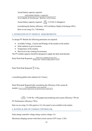 57
Actual battery capacity required=
Actual battery capacity required= =5.23Ah=6 Ah(approx)
(considering the battery efficiency =85% & Battery Depth of discharge=60%)
Here we are using 12v, 7Ah battery.
3. ESTIMATION OF PV MODULE REQUIREMENTS:
To design PV Module the following parameters are required:
• Available Voltage , Current and Wattage of the module in the market.
• Solar radiation at given location.
• Temperature of the module.
• Dust level in the working Environment.
The PV module capacity should be designed to supply the daily load demand.
Panel Watt-Peak Required=
Panel Watt-Peak Required= =6.4wp
( considering global solar radiation for 5 hours)
Panel Watt-peak Required after considering the efficiency of the system &
module=
= =13.06 Wp=14Wp(approx)(considering total system efficiency=70% &
PV Performance efficiency=70%)
Here we are using 12v,20w panel as 12v,14w panel is not available in the market.
4. RATING & SIZE OF CHARGE CONTROLLER:
Solar charge controller voltage rating=system voltage=12v
Maximum charging current=total short circuit current of PV array=1.28A
 