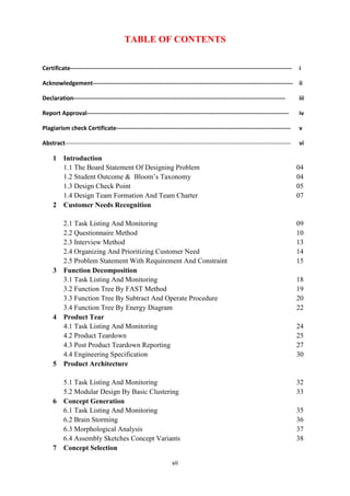 vii
TABLE OF CONTENTS
Certificate---------------------------------------------------------------------------------------------------------------- i
Acknowledgement----------------------------------------------------------------------------------------------------- ii
Declaration----------------------------------------------------------------------------------------------------------- iii
Report Approval------------------------------------------------------------------------------------------------------ iv
Plagiarism check Certificate---------------------------------------------------------------------------------------- v
Abstract------------------------------------------------------------------------------------------------------------------ vi
1 Introduction
1.1 The Board Statement Of Designing Problem 04
1.2 Student Outcome & Bloom’s Taxonomy 04
1.3 Design Check Point 05
1.4 Design Team Formation And Team Charter 07
2 Customer Needs Recognition
2.1 Task Listing And Monitoring 09
2.2 Questionnaire Method 10
2.3 Interview Method 13
2.4 Organizing And Prioritizing Customer Need 14
2.5 Problem Statement With Requirement And Constraint 15
3 Function Decomposition
3.1 Task Listing And Monitoring 18
3.2 Function Tree By FAST Method 19
3.3 Function Tree By Subtract And Operate Procedure 20
3.4 Function Tree By Energy Diagram 22
4 Product Tear
4.1 Task Listing And Monitoring 24
4.2 Product Teardown 25
4.3 Post Product Teardown Reporting 27
4.4 Engineering Specification 30
5 Product Architecture
5.1 Task Listing And Monitoring 32
5.2 Modular Design By Basic Clustering 33
6 Concept Generation
6.1 Task Listing And Monitoring 35
6.2 Brain Storming 36
6.3 Morphological Analysis 37
6.4 Assembly Sketches Concept Variants 38
7 Concept Selection
 