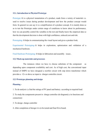 60
12.1. Introduction to Physical Prototype
Prototype:-It is a physical instantiation of a product, made from a variety of materials i.e.
used to resolve issues during product development and how the product concept would
form. In general we can say it is a simplification of a product concept. It is mainly done so
as to test the Prototype under certain range of conditions to know about its performance,
how we can possibly control the variables in the test and finally know the empirical data so
that the development decision is done with high confidence, reduced cost and risk.
Prototyping:-It helps in communicating the visual layout and gives a product look.
Experimental Prototyping:-It helps in exploration, optimization and validation of a
mechanical hardware.
Final Hardware Prototyping:-It helps in fabrication and assembly issues .
12.2 Mock-up materials and processes
The instances where we have to choose substitute of the component as
depending upon component availability and cost. As of high cost, the conventional input
instead of SMPS we have designed a rectifier circuit with step down transformer which
provides a 12v or above as input to charger controller circuit.
12.3 Prototype planning and design
Planning -
1. To do analysis i.e find the ratings of PV panel and battery according to required load.
2. To study the components present in charge controller ckt diagram(i.e its functions and
connection)
3. To design charge controller
4 .After completion of design it is to be tested and final fit to board.
 