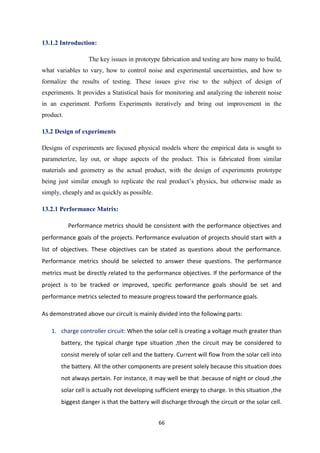 66
13.1.2 Introduction:
The key issues in prototype fabrication and testing are how many to build,
what variables to vary, how to control noise and experimental uncertainties, and how to
formalize the results of testing. These issues give rise to the subject of design of
experiments. It provides a Statistical basis for monitoring and analyzing the inherent noise
in an experiment. Perform Experiments iteratively and bring out improvement in the
product.
13.2 Design of experiments
Designs of experiments are focused physical models where the empirical data is sought to
parameterize, lay out, or shape aspects of the product. This is fabricated from similar
materials and geometry as the actual product, with the design of experiments prototype
being just similar enough to replicate the real product’s physics, but otherwise made as
simply, cheaply and as quickly as possible.
13.2.1 Performance Matrix:
Performance metrics should be consistent with the performance objectives and
performance goals of the projects. Performance evaluation of projects should start with a
list of objectives. These objectives can be stated as questions about the performance.
Performance metrics should be selected to answer these questions. The performance
metrics must be directly related to the performance objectives. If the performance of the
project is to be tracked or improved, specific performance goals should be set and
performance metrics selected to measure progress toward the performance goals.
As demonstrated above our circuit is mainly divided into the following parts:
1. charge controller circuit: When the solar cell is creating a voltage much greater than
battery, the typical charge type situation ,then the circuit may be considered to
consist merely of solar cell and the battery. Current will flow from the solar cell into
the battery. All the other components are present solely because this situation does
not always pertain. For instance, it may well be that .because of night or cloud ,the
solar cell is actually not developing sufficient energy to charge. In this situation ,the
biggest danger is that the battery will discharge through the circuit or the solar cell.
 