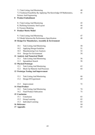 viii
7.1 Task Listing And Monitoring 40
7.2 Technical Feasibility By Applying The Knowledge Of Mathematics, 41
Science And Engineering
8 Product Embodiment
8.1 Task Listing And Monitoring 43
8.2 Refining Geometry And Layout 44
8.3 System Modeling 45
9 Product Metric Model
9.1 Task Listing And Monitoring 47
9.2 Model Selection By Performance Specification 48
10 Design For Manufacture, Assembly & Environment
10.1 Task Listing And Monitoring 50
10.2 Applying Design Guideline 51
10.3 Manufacturing Cost Analysis 52
10.4 Design For Environment 54
11 Analysis And Numerical Model
11.1 Task Listing And Monitoring 56
11.2 Spreadsheet Search 58
12 Physical Prototype
12.1 Task Listing And Monitoring 63
12.2 Mock Up Material And Processes 64
13 Prototype Testing And Improvement
13.1 Task Listing And Monitoring 68
13.2 Design Of Experiment 69
13.3 Improvement 72
14 Final Product
14.1 Task Listing And Monitoring 74
14.2 Final Product Fabrication 75
15 Conclusion
15.1 Conclusion 83
15.2 Group Learning 83
15.3 Individual Learning 83
16 Reference 84
17 Appendix 85
 